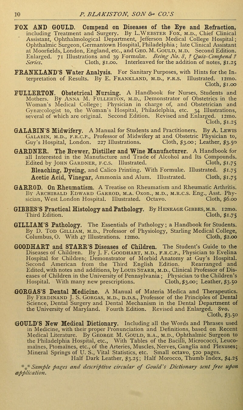 FOX AND GOULD. Compend on Diseases of the Eye and Refraction, including Treatment and Surgery. By L.Webster Fox, m.d., Chief Clinical Assistant, Ophthalmological Department, Jefferson Medical College Hospital; Ophthalmic Surgeon, Germantown Hospital, Philadelphia; late Clinical Assistant at Moorfields, London, England, etc., and Geo. M. Gould, m.d. Second Edition. Enlarged. 71 Illustrations and 39 Formulse. Being No. 8, f Quiz-Compend ? Series. Cloth, Ji.oo. Interleaved for the addition of notes, ;^i.25 FRANKLAND'S Water Analysis. For Sanitary Purposes, with Hints for the In- terpretation of Results. By E. Frankland, m.d., f.r.s. Illustrated. i2mo. Cloth, gi.oo FULLERTON. Obstetrical Nursing. A Handbook for Nurses, Students and Mothers. By Anna M. Fullerton, m.d.. Demonstrator of Obstetrics in the Woman's Medical College; Physician in charge of, and Obstetrician and Gynsecologist to, the Woman's Hospital, Philadelphia, etc. 34 Illustrations, several of which are original. Second Edition, Revised and Enlarged. lamo. Cloth, ^1.25 GALABIN'S Midwifery. A Manual for Students and Practitioners. By A. Lewis Galabin, m.d., F.R.C.P., Professor of Midwifery at and Obstetric Physician to, Guy's Hospital, London. 227 Illustrations. Cloth, I3.00; Leather, $3.50 GARDNER. The Brewer, Distiller and Wine Manufacturer. A Handbook for all Interested in the Manufacture and Trade of Alcohol and Its Compounds. Edited by John Gardner, f.c.s. Illustrated. Cloth, $1.75 Bleaching', Dyeing, and Calico Printing. With Formulae. Illustrated. #1.75 Acetic Acid, Vinegar, Ammonia and Alum. Illustrated. Cloth, $1.75 GARROD. On Rheumatism. A Treatise on Rheumatism and Rheumatic Arthritis. By Archibald Edward Garrod, m.a. Oxon., m.d., m.r.c.s. Eng., Asst. Phy- sician, West London Hospital. Illustrated. Octavo. Cloth, $6.00 GIBBES'S Practical Histology and Pathology. By Heneage Gibbes, m.b. i2mo. Third Edition. Cloth, $1.75 GILLIAM'S Pathology. The Essentials of Pathology; a Handbook for Students. By D. Tod Gilliam, m.d.. Professor of Physiology, Starling Medical College, Columbus, O. With 47 Illustrations. i2mo. Cloth, $2.co GOODHART and STARR'S Diseases of Children. The Student's Guide to the Diseases of Children. By J. F. Goodhart, m.d., f.r.c.p.. Physician to Evelina Hospital for Children; Demonstrator of Morbid Anatomy at Guy's Hospital. Second American from the Third English Edition. Rearranged and Edited, with notes and additions, by Louis Starr, m.d.. Clinical Professor of Dis- eases of Children in the University of Pennsylvania ; Physician to the Children's Hospital. With many new prescriptions. Cloth, ^3.00; Leather, $3.50 GORGAS'S Dental Medicine. A Manual of Materia Medica and Therapeutics. By Ferdinand J. S. Gorgas, m.d., d.d.s.. Professor of the Principles of Dental Science, Dental Surgery and Dental Mechanism in the Dental Department of the University of Maryland. Fourth Edition. Revised and Enlarged. 8vo. Cloth, I3.50 GOULD'S New Medical Dictionary. Including all the Words and Phrases used in Medicine, with their proper Pronunciation and Definitions, based on Recent Medical Literature. By George M. Gould, b.a., m.d.. Ophthalmic Surgeon to the Philadelphia Hospital, etc.. With Tables of the Bacilli, Micrococci, Leuco- maines. Ptomaines, etc., of the Arteries, Muscles, Nerves, Ganglia and Plexuses; Mineral Springs of U. S., Vital Statistics, etc. Small octavo, 520 pages. Half Dark Leather, $3.25; Half Morocco, Thumb Index, $4.25 ^^ Sai7iple passes and descriptive circular of Gould's Dictionary sent free upon application.