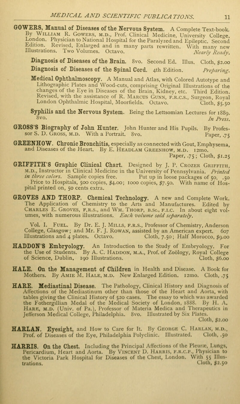 GOWERS, Manual of Diseases of the Nervous System. A Complete Text-book. By William R. Gowers, m.d., Prof. Clinical Medicine, University College. London. Physician to National Hospital for the Paralyzed and Epileptic. Second Edition. Revised, Enlarged and in many parts rewritten. With many new Illustrations. Two Volumes. Octavo. Nearly Ready. Diag^nosis of Diseases of the Brain. 8vo. Second Ed. Illus. Cloth, J2.00 Diagnosis of Diseases of the Spinal Cord. 4th Edition. Preparing. Medical Ophthalmoscopy. A Manual and Atlas, with Colored Autotype and Lithographic Plates and Wood-cuts, comprising Original Illustrations of the changes of the Eye in Diseases of the Brain, Kidney, etc. Third Edition. Revised, with the assistance of R. Marcus Gunn, f.r.c.s.. Surgeon, Royal London Ophthalmic Hospital, Moorfields. Octavo. Cloth, $5!50 Syphilis and the Nervous System. Being the Lettsomian Lectures for 1889. 8vo. j,i Press. GROSS'S Biog-raphy of John Hunter. John Hunter and His Pupils. By Profes- sor S. D. Gross, m.d. With a Portrait. Svo. Paper, .75 GREENHOW. Chronic Bronchitis, especially as connected with Gout, Emphysema, and Diseases of the Heart. By E. Headlam Greenhow, m.d. i2mo. Paper, .75 ; Cloth, $1.25 GRIFFITH'S Graphic Clinical Chart. Designed by J. P. Crozer Griffith, M.D., Instructor in Clinical Medicine in the University of Pennsylvania. Printed in three colors. Sample copies free. Put up in loose packages of 50, .50 Price to Hospitals, 500 copies, J4.00; 1000 copies, %].^o. With name of Hos- pital printed on, 50 cents extra. GROVES AND THORP. Chemical Technology. A new and Complete Work. The Application of Chemistry to the Arts and Manufactures. Edited by Charles E. Groves, f.r.s., and Wm. Thorp, b.sc, f.i.c. In about eight vol- umes, with numerous illustrations. Each voltane sold separately. Vol. I. Fuel. By Dr. E. J. Mills, f.r.s., Professor of Chemistry, Anderson College, Glasgow; and Mr. F. J. Rowan, assisted by an American expert. 607 Illustrations and 4 plates. Octavo. Cloth, 7.50; Half Morocco, $9.00 HADDON'S Embryology. An Introduction to the Study of Embryology. For the Use of Students. By A. C. Haddon, m.a., Prof, of Zoology, Royal College of Science, Dublin. 190 Illustrations. Cloth, j;6.oo HALE. On the Management of Children in Health and Disease. A Book for Mothers. By Amie M. Hale, m.d. New Enlarged Edition. i2mo. Cloth, .75 HARE. Mediastinal Disease. The Pathology, Clinical History and Diagnosis of Affections of the Mediastinum other than those of the Heart and Aorta, with tables giving the Clinical History of 520 cases. The essay to which was awarded the FothergiUian Medal of the Medical Society of London, 1888. By H. A. Hare, m.d. (Univ. of Pa.), Professor of Materia Medica and Therapeutics in Jefferson Medical College, Philadelphia. Svo. Illustrated by Six Plates. Cloth, %2.oo HARLAN. Eyesight, and How to Care for It. By George C. Harlan, m.d., Prof, of Diseases of the Eye, Philadelphia Polyclinic. Illustrated. Cloth, .50 HARRIS. On the Chest. Including the Principal Affections of the Plcuric, Lungs, Pericardium, Heart and Aorta. By Vincent D. Harris, f.r.c.i*.. Physician to the Victoria Park Hospital for Diseases of the Chest, London. With 55 Illus- trations. Cloth, #2.50