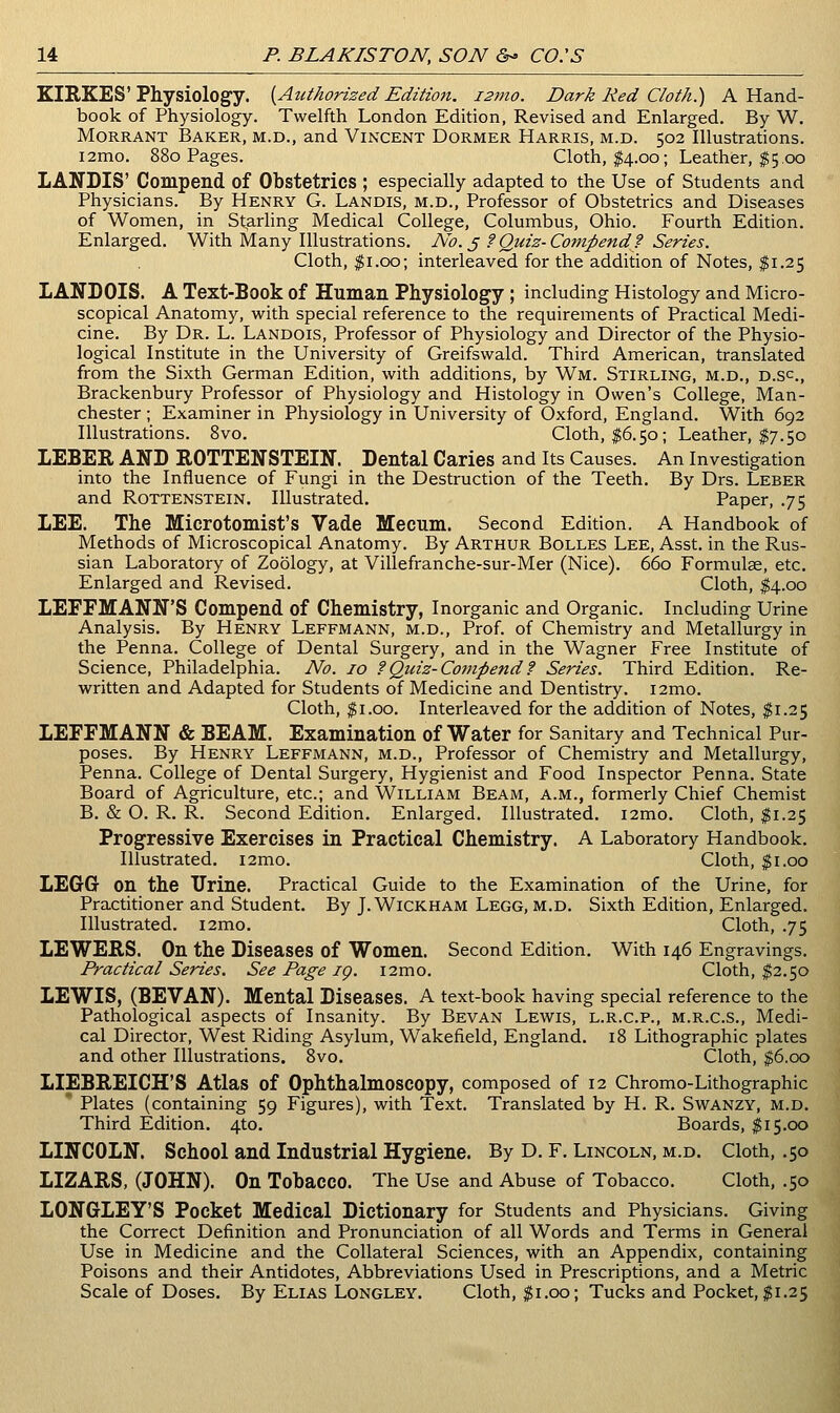 KIRKES'Physiology. [Authorized Editioft, 127110. Dark Red Cloth.) A Hand- book of Physiology. Twelfth London Edition, Revised and Enlarged. By W. MoRRANT Baker, m.d., and Vincent Dormer Harris, m.d. 502 Illustrations. i2mo. 880 Pages. Cloth, I4.00; Leather, $5.00 LANDIS' Compend of Obstetrics ; especially adapted to the Use of Students and Physicians. By Henry G. Landis, m.d., Professor of Obstetrics and Diseases of Women, in St,arling Medical College, Columbus, Ohio. Fourth Edition. Enlarged. With Many Illustrations, No. §?Quiz-Compend? Series. Cloth, $1.00; interleaved for the addition of Notes, $1.25 LANDOIS. A Text-Book of Human Physiology ; including Histology and Micro- scopical Anatomy, with special reference to the requirements of Practical Medi- cine. By Dr. L. Landois, Professor of Physiology and Director of the Physio- logical Institute in the University of Greifswald. Third American, translated from the Sixth German Edition, with additions, by Wm. Stirling, m.d., d.sc., Brackenbury Professor of Physiology and Histology in Owen's College, Man- chester ; Examiner in Physiology in University of Oxford, England. With 692 Illustrations. Svo. Cloth, $6.50; Leather, $7.50 LEBER AND ROTTENSTEIN. Dental Caries and Its Causes. An Investigation into the Influence of Fungi in the Destruction of the Teeth. By Drs. Leber and Rottenstein. Illustrated. Paper, .75 LEE. The Microtomist's Vade Mecum. Second Edition. A Handbook of Methods of Microscopical Anatomy. By Arthur Bolles Lee, Asst. in the Rus- sian Laboratory of Zoology, at Villefranche-sur-Mer (Nice). 660 Formulae, etc. Enlarged and Revised. Cloth, ^4.00 LEFFMANN'S Compend of Chemistry, Inorganic and Organic. Including Urine Analysis. By Henry Leffmann, m.d.. Prof, of Chemistry and Metallurgy in the Penna. College of Dental Surgery, and in the Wagner Free Institute of Science, Philadelphia. No. 10 ?Quiz-Compend ? Series. Third Edition. Re- written and Adapted for Students of Medicine and Dentistry. i2mo. Cloth, ^i.oo. Interleaved for the addition of Notes, $1.25 LEFFMANN & BEAM. Examination of Water for Sanitary and Technical Pur- poses. By Henry Leffmann, m.d.. Professor of Chemistry and Metallurgy, Penna. College of Dental Surgery, Hygienist and Food Inspector Penna. State Board of Agriculture, etc.; and William Beam, a.m., formerly Chief Chemist B. & O. R. R. Second Edition. Enlarged. Illustrated. i2mo. Cloth, $1.25 Progressive Exercises in Practical Chemistry. A Laboratory Handbook. Illustrated. i2mo. Cloth, $1.00 LEGGr on the Urine. Practical Guide to the Examination of the Urine, for Practitioner and Student. By J. Wickham Legg, m.d. Sixth Edition, Enlarged. Illustrated. i2mo. Cloth, .75 LEWERS. On the Diseases of Women. Second Edition. With 146 Engravings. Practical Series. See Page ig. i2mo. Cloth, $2.50 LEWIS, (BEVAN). Mental Diseases. A text-book having special reference to the Pathological aspects of Insanity. By Bevan Lewis, l.r.c.p., m.r.c.s., Medi- cal Director, West Riding Asylum, Wakefield, England, 18 Lithographic plates and other Illustrations. Svo. Cloth, $6.00 LIEBREICH'S Atlas of Ophthalmoscopy, composed of 12 Chromo-Lithographic ' Plates (containing 59 Figures), with Text. Translated by H. R. Swanzy, m.d. Third Edition. 4to. Boards, ^15.00 LINCOLN. School and Industrial Hygiene. By D. F. Lincoln, m.d. Cloth, .50 LIZARS, (JOHN). On Tobacco. The Use and Abuse of Tobacco. Cloth, .50 LONGLEY'S Pocket Medical Dictionary for Students and Physicians. Giving the Correct Definition and Pronunciation of all Words and Terms in General Use in Medicine and the Collateral Sciences, with an Appendix, containing Poisons and their Antidotes, Abbreviations Used in Prescriptions, and a Metric Scale of Doses. By Elias Longley. Cloth, $1.00; Tucks and Pocket, $1.25
