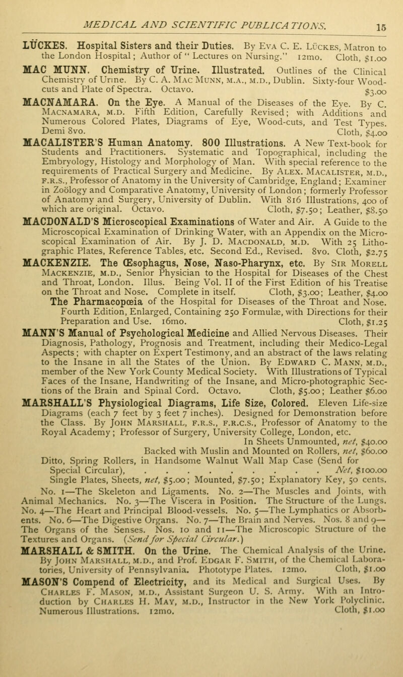 LtfCKES. Hospital Sisters and their Duties. By Eva C. E. Luckes, Matron to the London Hospital; Author of Lectures on Nursing. i2mo. Cloth, $1.00 MAC MTJNN. Chemistry of Urine. Illustrated. Outlines of the Clinical Chemistry of Urine. By C. A. Mac Munn, m.a., xM.d., Dublin. Sixty-four Wood- cuts and Plate of Spectra. Octavo. '^^.oo MACNAMARA. On the Eye. A Manual of the Diseases of the Eye. By C. Macxamara, m.d. Fifth Edition, Carefully Revised; with Additions and Numerous Colored Plates, Diagrams of Eye, Wood-cuts, and Test Types. Demi 8vo. Cloth, §4.00 MACALISTER'S Human Anatomy. 800 Illustrations. A New Text-book for Students and Practitioners. Systematic and Topographical, includino- the Embryology, Histology and Morphology of Man. With special reference to the requirements of Practical Surgery and Medicine. By Alex. Macalister, m.d., F.R.S., Professor of Anatomy in the University of Cambridge, England; Examiner in Zoology and Comparative Anatomy, University of London; formerly Professor of Anatomy and Surgery, University of Dublin. With 816 Illustrations, 400 of which are original. Octavo. Cloth, $7.50; Leather, $8.50 MACDONALD'S Microscopical Examinations of Water and Air. A Guide to the Microscopical Examination of Drinking Water, with an Appendix on the Micro- scopical Examination of Air. By J. D. Macdonald, m.d. With 25 Litho- graphic Plates, Reference Tables, etc. Second Ed., Revised. 8vo. Cloth, J52.75 MACKENZIE. The (Esophagus, Nose, Naso-Pharynx, etc. By Sir Morell Mackenzie, m.d., Senior Physician to the Hospital for Diseases of the Chest and Throat, London. lUus. Being Vol. II of the First Edition of his Treatise on the Throat and Nose. Complete in itself. Cloth, ^3.00; Leather, $4.00 The Pharmacopoeia of the Hospital for Diseases of the Throat and Nose. Fourth Edition, Enlarged, Containing 250 Formulae, with Directions for their Preparation and Use. i6mo. Cloth, $1.25 MANN'S Manual of Psychological Medicine and Allied Nervous Diseases. Their Diagnosis, Pathology, Prognosis and Treatment, including their Medico-Legal Aspects ; with chapter on Expert Testimony, and an abstract of the laws relating to the Insane in all the States of the Union. By Edward C. Mann, m.d., member of the New York County Medical Society. With Illustrations of Typical Faces of the Insane, Handwriting of the Insane, and Micro-photographic Sec- tions of the Brain and Spinal Cord. Octavo. Cloth, $5.00; Leather $6.00 MARSHALL'S Physiological Diagrams, Life Size, Colored. Eleven Life-size Diagrams (each 7 feet by 3 feet 7 inches). Designed for Demonstration before the Class. By John Marshall, f.r.s., f.r.c.s., Professor of Anatomy to the Royal Academy; Professor of Surgery, University College, London, etc. In Sheets Unmounted, net, ^40.00 Backed with Muslin and Mounted on Rollers, net, $60.00 Ditto, Spring Rollers, in Handsome Walnut Wall Map Case (Send for Special Circular), Net, $100.00 Single Plates, Sheets, net, $5.00; Mounted, $7.50; Explanatory Key, 50 cents. No. I—The Skeleton and Ligaments. No. 2—The Muscles and Joints, with Animal Mechanics. No. 3—The Viscera in Position. The Structure of the Lungs. No. 4—The Heart and Principal Blood-vessels. No. 5—The Lymphatics or Absorb- ents. No. 6—The Digestive Organs. No. 7—The Brain and Nerves. Nos. 8 and 9— The Organs of the Senses. Nos. 10 and 11—The Microscopic Structure of the Textures and Organs. (Sendfor Special Circular.') MARSHALL & SMITH. On the Urine. The Chemical Analysis of the Urine. By John Marshall, m.d., and Prof. Edgar F. Smith, of the Chemical Labora- tories, University of Pennsylvania. Phototype Plates. i2mo. Cloth, $1.00 MASON'S Compend of Electricity, and its Medical and Surgical Uses. By Charles V. Mason, m.d.. Assistant Surgeon U. S. Army. With an Intro- duction by Charles H. May, m.d., Instructor in the New York Polyclinic. Numerous Illustrations. i2mo. Cloth, $i.00