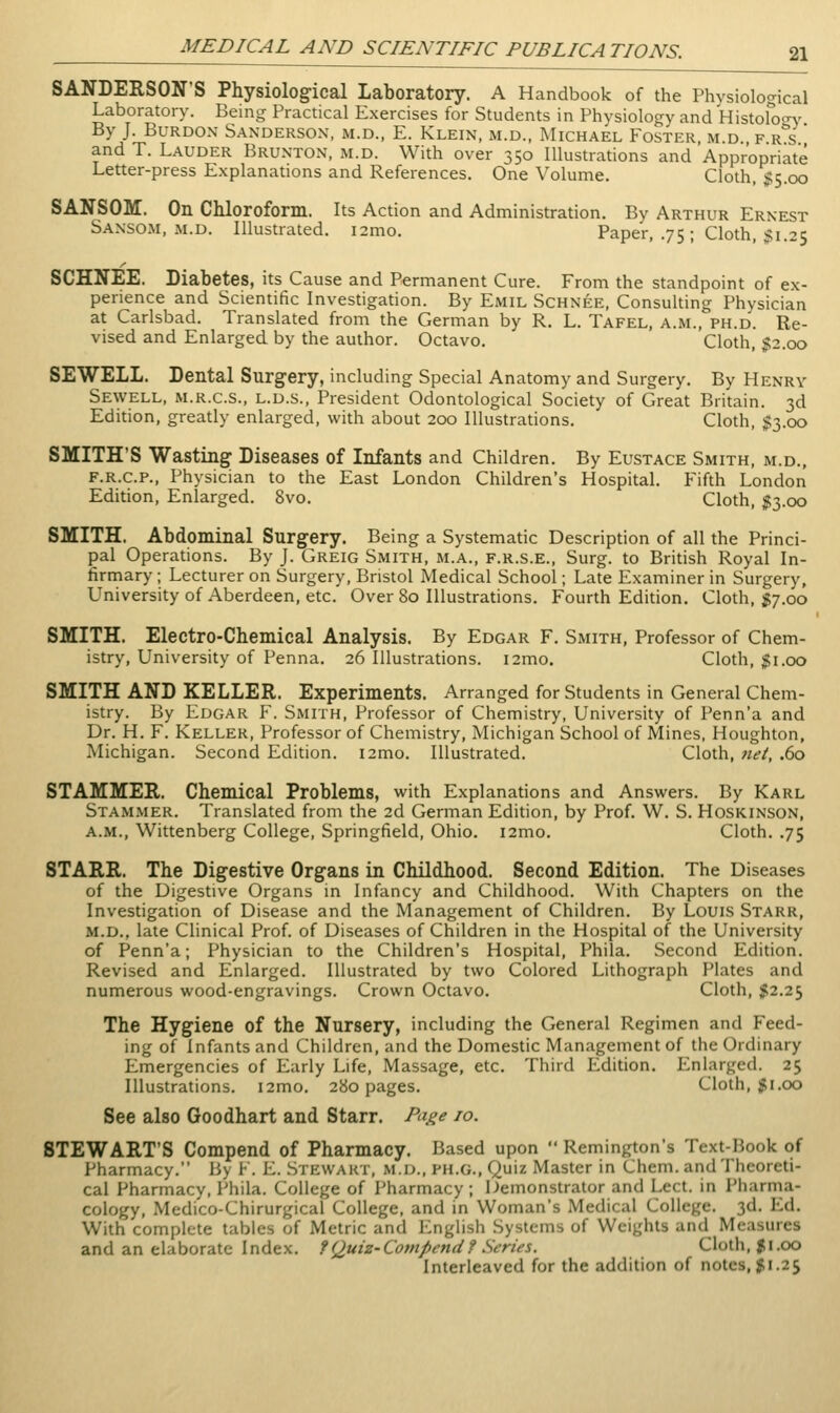 SANDERSON'S Physiological Laboratory. A Handbook of the Physiological Laboratory. Being Practical Exercises for Students in Physiology and Histofocry By J. BuRDOx Sanderson, m.d., E. Klein, m.d., Michael Foster m d f r s  and T. Lauder Brunton, m.d. With over 350 Illustrations and Appropriate Letter-press Explanations and References. One Volume. Cloth, $5.00 SANSOM. On CMoroform. Its Action and Administration. By Arthur Ernest Sansom, M.D. Illustrated. i2mo. Paper, .75 ; Cloth, ;? 1.25 SCHNEE. Diabetes, its Cause and Permanent Cure. From the standpoint of ex- perience and Scientific Investigation. By Emil Schnee, Consulting Physician at Carlsbad. Translated from the German by R. L. Tafel, a.m., ph.d. Re- vised and Enlarged by the author. Octavo. Cloth, $2.00 SEWELL. Dental Surgery, including Special Anatomy and Surgery. By Henry Sewell, M.R.C.S., L.D.S., President Odontological Society of Great Britain. 3d Edition, greatly enlarged, with about 200 Illustrations. Cloth, 1:3.00 SMITH'S Wasting- Diseases of Infants and Children. By Eustace Smith, m.d., F.R.C.P., Physician to the East London Children's Hospital. Fifth London Edition, Enlarged. 8vo. Cloth, $3.00 SMITH, Abdominal Surgery. Being a Systematic Description of all the Princi- pal Operations. By J. Greig Smith, m.a., f.r.s.e., Surg, to British Royal In- firmary ; Lecturer on Surgery, Bristol Medical School; Late Examiner in Surgery, University of Aberdeen, etc' Over 80 Illustrations. Fourth Edition. Cloth, jgj.oo SMITH. Electro-Chemical Analysis. By Edgar F. Smith, Professor of Chem- istry, University of Penna. 26 Illustrations. i2mo. Cloth, $1.00 SMITH AND KELLER. Experiments. Arranged for Students in General Chem- istry. By Edgar F. Smith, Professor of Chemistry, University of Penn'a and Dr. H. F. Keller, Professor of Chemistry, Michigan School of Mines, Houghton, Michigan. Second Edition. i2mo. Illustrated. Cloth, net, .60 STAMMER. Chemical Problems, with Explanations and Answers. By Karl Stammer. Translated from the 2d German Edition, by Prof. W. S. Hoskinson, A.M., Wittenberg College, Springfield, Ohio. i2mo. Cloth. .75 STARR. The Digestive Organs in Childhood. Second Edition. The Diseases of the Digestive Organs in Infancy and Childhood. With Chapters on the Investigation of Disease and the Management of Children. By Louis Starr, m.d., late Clinical Prof, of Diseases of Children in the Hospital of the University of Penn'a; Physician to the Children's Hospital, Phila. Second Edition. Revised and Enlarged. Illustrated by two Colored Lithograph Plates and numerous wood-engravings. Crown Octavo. Cloth, $2.25 The Hygiene of the Nursery, including the General Regimen and Feed- ing of Infants and Children, and the Domestic Management of the Ordinary Emergencies of Early Life, Massage, etc. Third Edition. Enlarged. 25 Illustrations. i2mo. 280 pages. Cloth, $1.00 See also Goodhart and Starr. Pa^e 10. STEWART'S Compend of Pharmacy. Based upon  Remington's Text-Book of Pharmacy. By F. E. Stewart, m.d., ph.g.. Quiz Master in Chem. and Theoreti- cal Pharmacy, Phila. College of Pharmacy ; Demonstrator and Lect. in Piiarma- cology, Medico-Chirurgical College, and in Woman's Medical College. 3d. Ed. With complete tables of Metric and English Systems of Weights and Measures and an elaborate Index, f (Juiz-Compend f Series. Cloth, 51.00 Interleaved for the addition of notes, 51.25