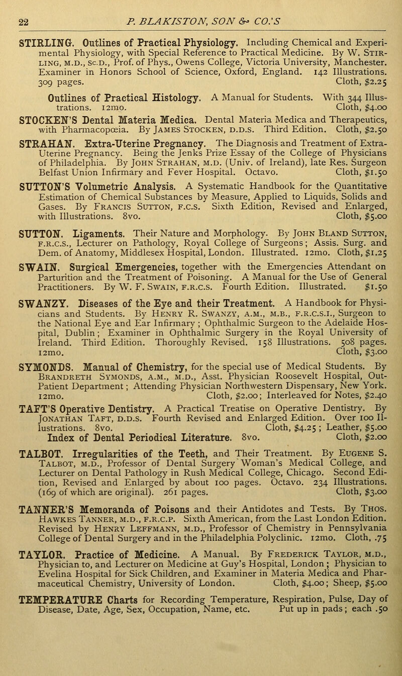 STIRLING. Outlines of Practical Physiology. Including Chemical and Experi- mental Physiology, with Special Reference to Practical Medicine. By W. Stir- ling, M.D., Sc.D., Prof, of Phys., Owens College, Victoria University, Manchester. Examiner in Honors School of Science, Oxford, England. 142 Illustrations. 309 pages. Cloth, $2.25 Outlines of Practical Histology. A Manual for Students. With 344 Illus- trations. i2mo. Cloth, $4.00 STOCKEN'S Dental Materia Medica. Dental Materia Medica and Therapeutics, with Pharmacopoeia. By James Stocken, d.d.s. Third Edition. Cloth, $2.50 STRAHAN. Extra-Uterine Pregnancy. The Diagnosis and Treatment of Extra- Uterine Pregnancy. Being the Jenks Prize Essay of the College of Physicians of Philadelphia. By John Strahan, m.d. (Univ. of Ireland), late Res. Surgeon Belfast Union Infirmary and Fever Hospital. Octavo. Cloth, $1.50 SUTTON'S Volumetric Analysis. A Systematic Handbook for the Quantitative Estimation of Chemical Substances by Measure, Applied to Liquids, Solids and Gases. By Francis Sutton, f.c.s. Sixth Edition, Revised and Enlarged, with Illustrations. 8vo. Cloth, $5.00 SUTTON. Ligaments. Their Nature and Morphology. By John Bland Sutton, F.R.C.S., Lecturer on Pathology, Royal College of Surgeons; Assis. Surg, and Dem. of Anatomy, Middlesex Hospital, London. Illustrated. i2mo. Cloth, $1.25 SWAIN. Surgical Emergencies, together with the Emergencies Attendant on Parturition and the Treatment of Poisoning. A Manual for the Use of General Practitioners. By W. F. Swain, f.r.c.S. Fourth Edition. Illustrated. $1.50 SWANZY. Diseases of tlie Eye and their Treatment. A Handbook for Physi- cians and Students. By Henry R. Swanzy, a.m., m.b., f.r.c.s.i.. Surgeon to the National Eye and Ear Infirmary ; Ophthalmic Surgeon to the Adelaide Hos- pital, Dublin; Examiner in Ophthalmic Surgery in the Royal University of Ireland. Third Edition. Thoroughly Revised. 158 Illustrations. 508 pages. i2mo. Cloth, ^3.00 SYMONDS. Manual of Chemistry, for the special use of Medical Students. By Brandreth Symonds, a.m., M.D., Asst. Physician Roosevelt Hospital, Out- Patient Department; Attending Physician Northwestern Dispensary, New York. i2mo. Cloth, $2.00; Interleaved for Notes, ^2.40 TAFT'S Operative Dentistry. A Practical Treatise on Operative Dentistry. By Jonathan Taft, d.d.s. Fourth Revised and Enlarged Edition. Over 100 Il- lustrations. 8vo. Cloth, $4.25 ; Leather, $5.00 Index of Dental Periodical Literature. 8vo. Cloth, $2.00 TALBOT. Irregularities of the Teeth, and Their Treatment. By Eugene S. Talbot, m.d.. Professor of Dental Surgery Woman's Medical College, and Lecturer on Dental Pathology in Rush Medical College, Chicago. Second Edi- tion, Revised and Enlarged by about 100 pages. Octavo. 234 Illustrations. (169 of which are original). 261 pages. Cloth, $3.00 TANNER'S Memoranda of Poisons and their Antidotes and Tests. By Thos. Hawkes Tanner, m.d., f.r.c.p. Sixth American, from the Last London Edition. Revised by Henry Leffmann, m.d., Professor of Chemistry in Pennsylvania College of Dental Surgery and in the Philadelphia Polyclinic. i2mo. Cloth, .75 TAYLOR. Practice of Medicine. A Manual. By Frederick Taylor, m.d., Physician to, and Lecturer on Medicine at Guy's Hospital, London ; Physician to Evelina Hospital for Sick Children, and Examiner in Materia Medica and Phar- maceutical Chemistry, University of London. Cloth, ^4.00; Sheep, $5.00 TEMPERATURE Charts for Recording Temperature, Respiration, Pulse, Day of Disease, Date, Age, Sex, Occupation, Name, etc. Put up in pads; each .50