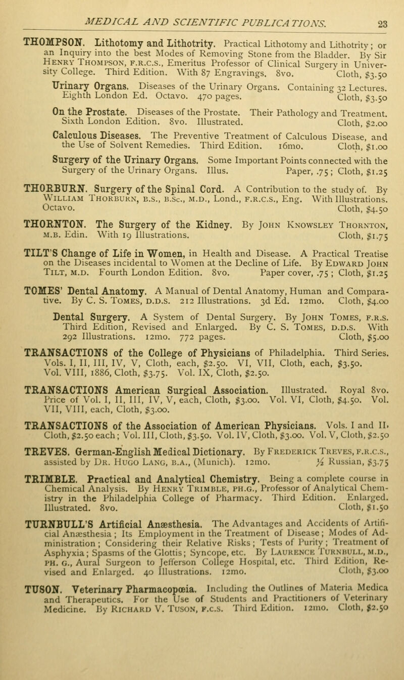 THOMPSON. Lithotomy and Lithotrity. Practical Lithotomy and Lithotrity; or an Inquir>' into the best Modes of Removing Stone from the Bladder. By' Sir Henry Thompson, f.r.c.s., Emeritus Professor of Clinical Surgery in Univer- sity' College. Third Edition. With 87 Engravings. 8vo. Cloth, $3.50 Urinary Organs. Diseases of the Urinary Organs, Containing 32 Lectures. Eighth London Ed. Octavo. 470 pages. Cloth, $3.50 On the Prostate. Diseases of the Prostate. Their Pathology and Treatment. Sixth London Edition. 8vo. Illustrated. Cloth, j;2.oo Calculous Diseases. The Preventive Treatment of Calculous Disease, and the Use of Solvent Remedies. Third Edition. i6mo. Cloth, Jti.00 Surgery of the Urinary Organs. Some Important Points connected with the Surger)' of the Urinary Organs. Illus. Paper, .75 ; Cloth, ;f 1.25 THORBURN. Surgery of the Spinal Cord. A Contribution to the study of. By William Thorbukn, e.s., b.Sc, m.d., Lond., f.r.c.s., Eng. With Illustrations. Octavo. Cloth, $4.50 THORNTON. The Surgery of the Kidney. By John Knowsley Thornton, M.B. Edin. With 19 Illustrations. Cloth, $1.75 TILT'S Change of Life in Women, in Health and Disease. A Practical Treatise on the Diseases incidental to Women at the Decline of Life. By Edward John Tilt, m.d. Fourth London Edition. Svo. Paper cover, .75 ; Cloth, $1.25 TOMES' Dental Anatomy. A Manual of Dental Anatomy, Human and Compara- tive. By C. S. Tomes, d.d.s. 212 Illustrations. 3d Ed. i2mo. Cloth, )j;4.oo Dental Surgery. A System of Dental Surgery. By John Tomes, f.r.s. Third Edition, Revised and Enlarged. By C. S. Tomes, d.d.s. With 292 Illustrations. i2mo. 772 pages. Cloth, jg5.oo TRANSACTIONS of the College of Physicians of Philadelphia. Third Series. Vols. I, II, III, IV, V, Cloth, each, ^2.50. VI, VII, Cloth, each, $3.50. Vol. VIII, 1886, Cloth, $3.75. Vol. IX, Cloth, $2.50. TRANSACTIONS American Surgical Association. Illustrated. Royal 8vo. Price of Vol. I, II, III, IV, V, each, Cloth, $3.00. Vol. VI, Cloth, $4.50. Vol. VII, VIII, each, Cloth, $3.00. TRANSACTIONS of the Association of American Physicians. Vols. I and II. Cloth, ^2.50 each; Vol. Ill, Cloth, ^3.50. Vol. IV', Cloth, #3.00. Vol. V, Cloth, $2.50 TREVES. German-English Medical Dictionary. By Frederick Treves, f.r.c.s., assisted by Dr. Hugo Lang, b.a., (Munich). i2mo. yi. Russian, ;?3.75 TRIMBLE. Practical and Analytical Chemistry. Being a complete course in Chemical Analysis. By Henry Trimble, ph.g.. Professor of Analytical Chem- istry in the Philadelphia College of Pharmacy. Third Edition. Enlarged. Illustrated. Svo. Cloth, ;jti.50 TURNBULL'S Artificial Anaesthesia. The Advantages and Accidents of Artifi- cial Anaesthesia ; Its Employment in the Treatment of Disease; Modes of Ad- ministration ; Considering their Relative Risks; Tests of Purity ; Treatment of Asphyxia; Spasms of the Glottis; Syncope, etc. By Laurence Turnhull, m.d., PH. g.. Aural Surgeon to Jefferson College Hospital, etc. Tliird Edition, Re- vised and Enlarged. 40 Illustrations. i2mo. Clolii, ;il3.oo TUSON. Veterinary Pharmacopoeia. Including the Outlines of Materia Medica and Therapeutics. For the Use of Students and Practitioners of Veterinary Medicine. By Richard V. Tuson, F.c.s. Third Edition. i2mo. Cloth, #2.50