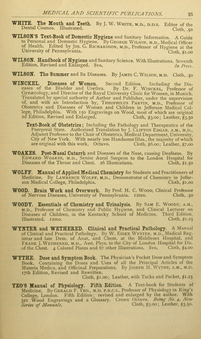 WHITE. The Mouth and Teeth. By J. W. White, m.d.. d.d.s. Editor of the Dental Cosmos. Illustrated. Cloth, .50 WILSON'S Text-Book of Domestic Hygiene and Sanitary Information. A Guide to Personal and Domestic Hygiene. By George Wilson, m.d., Medical Officer of Health. Edited by Jos. G. Richardson, m.d., Professor of Hygiene at the University of Pennsylvania. Cloth, $1.00 WILSON. Handbook of Hygiene and Sanitary Science. With Illustrations. Seventh Edition, Revised and Enlarged. 8vo. In Press. WILSON. The Summer and Its Diseases. By James C. Wilson, m.d. Cloth, .50 WINCKEL. Diseases of Women. Second Edition. Including the Dis- eases of the Bladder and Urethra. By Dr. F. Winckel, Professor of Gynaecology, and Director of the Royal University Clinic for Women, in Munich. Translated by special authority of Author and Publisher, under the supervision of, and with an Introduction by, Theophilus Parvin, m.d.. Professor of Obstetrics and Diseases of Women and Children in Jefferson Medical Col- lege, Philadelphia. With 150 Engravings on Wood, most of which are original 2d Edition, Revised and Enlarged. Cloth, $3.00; Leather, $3.50 Text-Book of Obstetrics ; Including the Pathology and Therapeutics of the Puerperal State. Authorized Translation by J. Clifton Edgar, a.m., m.d.. Adjunct Professor to the Chair of Obstetrics, Medical Department, University, City of New York. With nearly 200 Handsome Illus., the majority of which are original with this work. Octavo. Cloth, $6.00; Leather, $7.00 WOAKES. Post-Nasal Catarrh and Diseases of the Nose, causing Deafness. By Edward Woakes, m.d., Senior Aural Surgeon to the London Hospital for Diseases of the Throat and Chest. 26 Illustrations. Cloth, ^1.50 WOLFF. Manual of Applied Medical Chemistry for Students and Practitioners of Medicine. By Lawrence Wolff, m.d., Demonstrator of Chemistry in Jeffer- son Medical College, Philadelphia. Cloth, $1.00 WOOD. Brain Work and Overwork. By Prof. H. C. Wood, Clinical Professor of Nervous Diseases, University of Pennsylvania. i2mo. Cloth, .50 WOODY. Essentials of Chemistry and Urinalysis. By Sam E. Woody, a.m., m.d.. Professor of Chemistry and Public Hygiene, and Clinical Lecturer on Diseases of Children, in the Kentucky School of Medicine. Third Edition. Illustrated. i2mo. Cloth, gi.25 WYNTER and WETHERED. Clinical and Practical Pathology. A Manual of Clinical and Practical Pathology. By W. Essex Wvntick, m.d., Medical Reg- istrar and late Dem. of Anat, and Chem. at the Middlesex Hospital, and Frank J.Wethered, m.d., Asst. Phys. to the City of London Hospital for Dis. of the Chest. 4 Colored Plates and 67 other Illustrations. 8vo. Cloth, 54.00 WYTHE. Dose and Symptom Book. The Physician's Pocket Dose and Symptom Book. Containing the Doses and Uses of all the Principal Articles of the Materia Medica, and Officinal Preparations. By Joseph H. Wythe, a.m., m.d. 17th Edition, Revised and Rewritten. Cloth, SSi.oo; Leather, with Tucks and Pocket, JS1.25 YEO'S Manual of Physiology. Fifth Edition. A Text-book for Students of Medicine. By Gerald F. Yeo., m.d. f.r.c.s., Professor of Physiology in Kind's College, I^ndon. Fifth Edition; revised and enlarged by the author. With 321 Wood Plngravings and a Glossary. Crown Octavo. Beitu; No. 4, N,w Series of Manuals. Cloth, ;?3.oo ; Leather, ^^3.50.