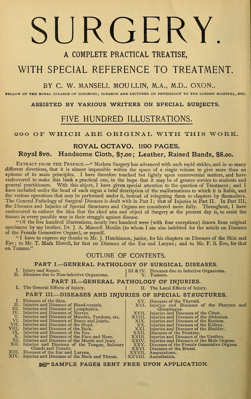 SURGERY. A COMPLETE PRACTICAL TREATISE, WITH SPECIAL REFERENCE TO TREATMENT. BY C. W. MANSELL MOU LLIN, M.A., M.D.. OXON.. FELLOW OF THE ROYAL COLLEGE OF SURGEONS; SURGEON AND LECTURER ON PHYSIOLOGY TO THE LONDON HOSPITAL, ETC. ASSISTED BY VARIOUS WRITERS ON SPECIAL SUBJECTS. FIVE HUNDRED ILLUSTRATIONS. 200 OF TV^HICH ARE ORiaiNAL \VITH THIS ^VORK. ROYAL OCTAVO. 1190 PAGES. Royal 8vo. Handsome Cloth, $7.00; Leather, Raised Bands, s.oo. Extract from the Preface.— Modern Surgery has advanced with such rapid strides, and in so many different directions, that it is almost impossible within the space of a single volume to give more than an epitome of its main principles. I have therefore touched but lightly upon controversial matters, and have endeavored to make this book a practical one, in the hope that it may be of greater service to students and general practitioners. With this object, I have given special attention to the question of Treatment; and I have included under the head of each organ a brief description of the malformations to which it is liable, and the various operations that may be performed imder it, instead of relegating them to chapters by themselves. The General Pathology of Surgical Diseases is dealt with in Part I; that of Injuries in Part II. In Part III, the Diseases and Injuries of Special Structures and Organs are considered more fully. Throughout, I have endeavored to enforce the idea that the chief aim and object of Surgery at the present day is, to assist the tissues in every possible way in their struggle against disease.  Of the five hundred illustrations, nearly two hundred were (with four exceptions) drawn from original specimens by my brother, Dr. J. A. Mansell Moulin (to whom I am also indebted for the article on Diseases of the Female Generative Organs), or myself.  I have to express my thanks to Mr. J. Hutchinson, junior, for his chapters on Diseases of the Skin and Eye; to Mr. T. Mark Hovell, for that on Diseases of the Ear and Larynx; and to Mr. F. S. Eve, for that on Tumors. OUTLINE OF CONTENTS. PART I.—GENERAL PATHOLOGY OF SURGICAL DISEASES. I. II. III. IV. V. VI. VII. VIII. IX. X. XI. XII. XIII. XIV. Injury and Repair. Diseases due to Non-infective Organisms. Ill & IV. Diseases due to Infective Organisms. V. Tumors. PART II.—GENERAL PATHOLOGY OF INJURIES. The General Effects of Injury. | II. The Local Effects of Injury. PART III.—DISEASES AND INJURIES OF SPECIAL STRUCTURES, Diseases of the Skin. Injuries and Diseases of Blood-vessels. Injuries and Diseases of Lymphatics. Injuries and Diseases of Nerves. Injuries and Diseases of Muscles, Tendons, etc Injuries and Diseases of Bones and Joints. Injuries and Diseases of the Head. Injuries and Diseases of the Back, Injuries and Diseases of the Eye. Injuries and Diseases of the Face and Nose. Injuries and Diseases of the Mouth and Jaws. Injuries and Diseases of the Tongue, Salivary Glands and Tonsils. Diseases of the Ear and Larvnx. Injuries and Diseases of the Neck and Throat. XV. XVI. Diseases of the Thyroid. Injuries and Diseases of the Pharynx and CEsophagus. XVII. Injuries and Diseases of the Chest. XVIII. Injuries and Diseases of the Abdomen. XIX. Injuries and Diseases of the Rectum. XX. Injuries and Diseases of the Kidney. XXI. Injuries and Diseases of the Bladdei. XXII. Diseases of the Prostate. XXIII. Injuries and Diseases of the Urethra. XXIV. Injuries and Diseases of the Male Organs. XXV. Diseases of the Female Generative Organs. XXVI. Diseases of the Breast. XXVII. Amputations. XXVIII. Anaesthetics, 8@» SAMPLE PAGES SENT FREE UPON APPLICATION.