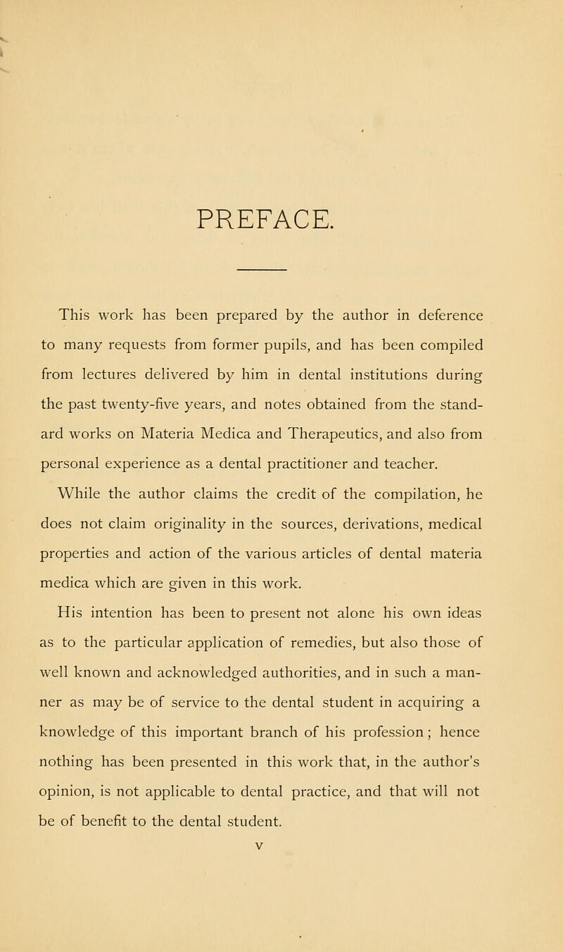 PREFACE. This work has been prepared by the author in deference to many requests from former pupils, and has been compiled from lectures delivered by him in dental institutions during the past twenty-five years, and notes obtained from the stand- ard works on Materia Medica and Therapeutics, and also from personal experience as a dental practitioner and teacher. While the author claims the credit of the compilation, he does not claim originality in the sources, derivations, medical properties and action of the various articles of dental materia medica which are given in this work. His intention has been to present not alone his own ideas as to the particular application of remedies, but also those of well known and acknowledged authorities, and in such a man- ner as may be of service to the dental student in acquiring a knowledge of this important branch of his profession; hence nothing has been presented in this work that, in the author's opinion, is not applicable to dental practice, and that will not be of benefit to the dental student.