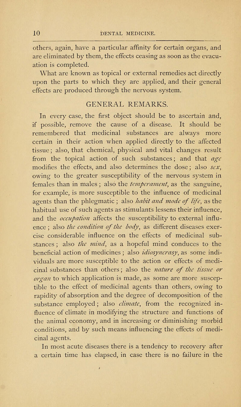 others, again, have a particular affinity for certain organs, and are eliminated by them, the effects ceasing as soon as the evacu- ation is completed. What are known as topical or external remedies act directly upon the parts to which they are applied, and their general effects are produced through the nervous system. GENERAL REMARKS. In every case, the first object should be to ascertain and, if possible, remove the cause of a disease. It should be remembered that medicinal substances are always more certain in their action when applied directly to the affected tissue; also, that chemical, physical and vital changes result from the topical action of such substances; and that age modifies the effects, and also determines the dose; also scx^ owing to the greater susceptibility of the nervous system in females than in males ; also the temperament, as the sanguine, for example, is more susceptible to the influence of medicinal agents than the phlegmatic ; also habit and mode of life, as the habitual use of such agents as stimulants lessens their influence, and the occupation affects the susceptibility to external influ- ence ; also the co7tdition of the body, as different diseases exer- cise considerable influence on the effects of medicinal sub- stances ; also the mind, as a hopeful mind conduces to the beneficial action of medicines; also idiosyncrasy, zs, some indi- viduals are more susceptible to the action or effects of medi- cinal substances than others; also the nature of the tissue or organ to which application is made, as some are more suscep- tible to the effect of medicinal agents than others, owing to rapidity of absorption and the degree of decomposition of the substance employed; also climate, from the recognized in- fluence of climate in modifying the structure and functions of the animal economy, and in increasing or diminishing morbid conditions, and by such means influencing the effects of medi- cinal agents. In most acute diseases there is a tendency to recovery after a certain time has elapsed, in case there is no failure in the