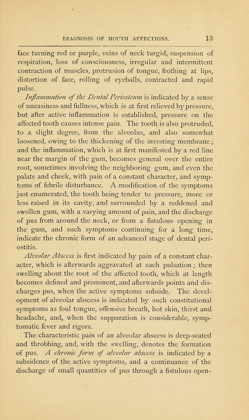 face turning red or purple, veins of neck turgid, suspension of respiration, loss of consciousness, irregular and intermittent contraction of muscles, protrusion of tongue, frothing at lips, distortion of face, rolling of eyeballs, contracted and rapid pulse. Inflannnation of the Dental Periosteum is indicated by a sense of uneasiness and fullness, which is at first relieved by pressure, but after active inflammation is established, pressure on the affected tooth causes intense pain. The tooth is also protruded, to a slight degree, from the alveolus, and also somewhat loosened, owing to the thickening of the investing membrane ; and the inflammation, which is at first manifested by a red line near the margin of the gum, becomes general over the entire root, sometimes involving the neighboring gum, and even the palate and cheek, with pain of a constant character, and symp- toms of febrile disturbance. A modification of the symptoms just enumerated, the tooth being tender to pressure, more or less raised in its cavity, and surrounded by a reddened and swollen gum, with a varying amount of pain, and the discharge of pus from around the neck, or from a fistulous opening in the gum, and such symptoms continuing for a long time, indicate the chronic form of an advanced stage of dental peri- ostitis. Alveolai^ Abscess is first indicated by pain of a constant char- acter, which is afterwards aggravated at each pulsation ; then swelling about the root of the affected tooth, which at length becomes defined and prominent, and afterwards points and dis- charges pus, when the active symptoms subside. The devel- opment of alveolar abscess is indicated by such constitutional symptoms as foul tongue, offensive breath, hot skin, thirst and headache, and, when the suppuration is considerable, symp- tomatic fever and rigors. The characteristic pain of an alveolar abscess is deep-seated and throbbing, and, with the swelling, denotes the formation of pus. A chronic form of alveolar abscess is indicated by a subsidence of the active symptoms, and a continuance of the discharge of small quantities of pus through a fistulous open-