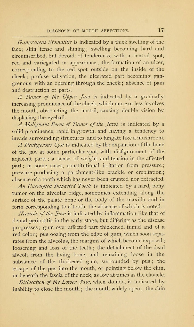Gangrenous Stomatitis is indicated by a thick swelling of the face; skin tense and shining; swelling becoming hard and circumscribed, but devoid of tenderness, with a central spot, red and variegated in appearance; the formation of an ulcer, corresponding to the red spot outside, on the inside of the cheek; profuse salivation, the ulcerated part becoming gan- grenous, with an opening through the cheek; absence of pain and destruction of parts. A Tiiuior of the Upper Jaiu is indicated by a gradually increasing prominence of the cheek, which more or less involves the mouth, obstructing the nostril, causing double vision by displacing the eyeball. A Malignant Form of Tumor of the Jaws is indicated by a solid prominence, rapid in growth, and having a tendency to invade surrounding structures, and to fungate like a mushroom. A Dentigerons Cyst is indicated by the expansion of the bone of the jaw at some particular spot, with disfigurement of the adjacent parts; a sense of weight and tension in the affected part; in some cases, constitutional irritation from pressure; pressure producing a parchment-like crackle or crepitation ; absence of a tooth which has never been erupted nor extracted. An Unerupted Impacted Tooth is indicated by a hard, bony tumor on the alveolar ridge, sometimes extending along the surface of the palate bone or the body of the maxilla, and in form corresponding to a'tooth, the absence of which is noted. Necrosis of the Jaw is indicated by inflammation like that of dental periostitis in the early stage, but differing as the disease progresses; gum over affected part thickened, tumid and of a red color; pus oozing from the edge of gum, which soon sepa- rates from the alveolus, the margins of which become exposed ; loosening and loss of the teeth ; the detachment of the dead alveoli from the living bone, and remaining loose in the substance of the thickened gum, surrounded by pus ; the escape of the pus into the mouth, or pointing below the chin, or beneath the fascia of the neck, as low at times as the clavicle. Dislocation of the Lower Jaw, when double, is indicated by inability to close the mouth ; the mouth widely open ; the chin