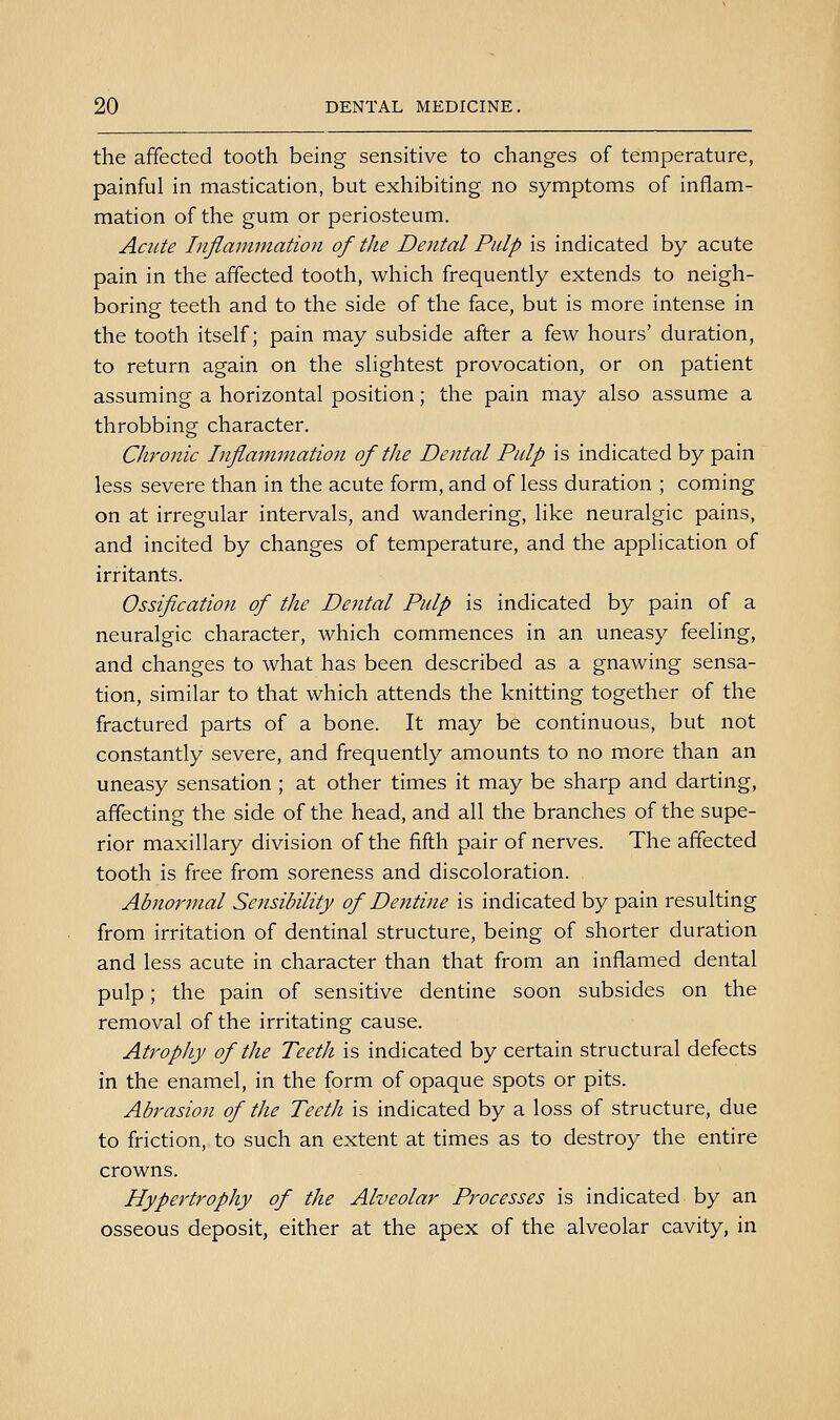 the affected tooth being sensitive to changes of temperature, painful in mastication, but exhibiting no symptoms of inflam- mation of the gum or periosteum. Acute Inflammation of the Dental Pulp is indicated by acute pain in the affected tooth, which frequently extends to neigh- boring teeth and to the side of the face, but is more intense in the tooth itself; pain may subside after a few hours' duration, to return again on the slightest provocation, or on patient assuming a horizontal position; the pain may also assume a throbbing character. Chronic Inflammatioii of tlie Dental Pulp is indicated by pain less severe than in the acute form, and of less duration ; coming on at irregular intervals, and wandering, like neuralgic pains, and incited by changes of temperature, and the application of irritants. Ossification of the Dental Pulp is indicated by pain of a neuralgic character, which commences in an uneasy feeling, and changes to what has been described as a gnawing sensa- tion, similar to that which attends the knitting together of the fractured parts of a bone. It may be continuous, but not constantly severe, and frequently amounts to no more than an uneasy sensation ; at other times it may be sharp and darting, affecting the side of the head, and all the branches of the supe- rior maxillary division of the fifth pair of nerves. The affected tooth is free from soreness and discoloration. Abnormal Sensibility of Dentine is indicated by pain resulting from irritation of dentinal structure, being of shorter duration and less acute in character than that from an inflamed dental pulp; the pain of sensitive dentine soon subsides on the removal of the irritating cause. Atrophy of the Teeth is indicated by certain structural defects in the enamel, in the form of opaque spots or pits. Abrasion of the Teeth is indicated by a loss of structure, due to friction, to such an extent at times as to destroy the entire crowns. Hypertrophy of the Alveolar Processes is indicated by an osseous deposit, either at the apex of the alveolar cavity, in