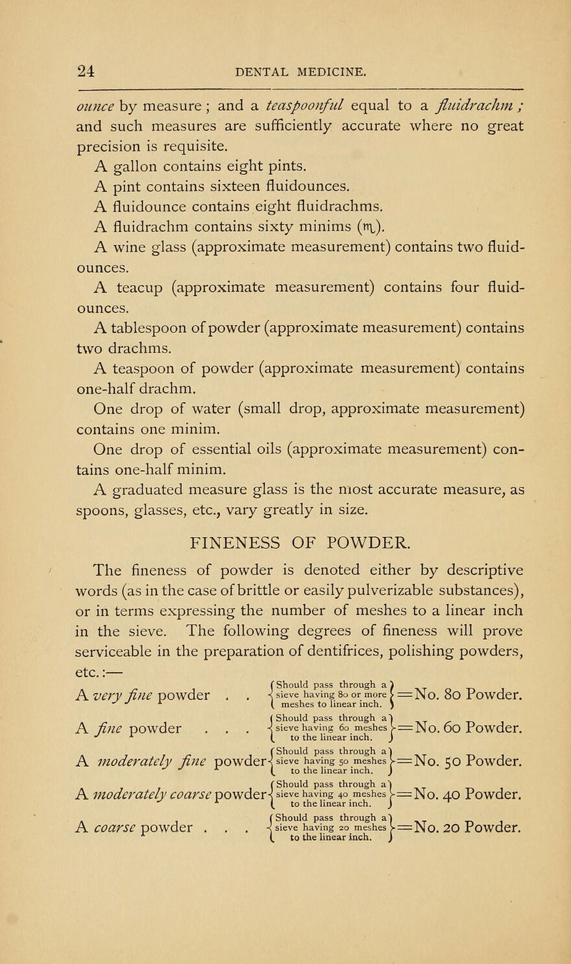 ounce by measure ; and a teaspoonful equal to a fliiidrachm ; and such measures are sufficiently accurate where no great precision is requisite. A gallon contains eight pints. A pint contains sixteen fluidounces. A fluidounce contains eight fluidrachms. A fluidrachm contains sixty minims (n\,). A wine glass (approximate measurement) contains two fluid- ounces. A teacup (approximate measurement) contains four fluid- ounces. A tablespoon of powder (approximate measurement) contains two drachms. A teaspoon of powder (approximate measurement) contains one-half drachm. One drop of water (small drop, approximate measurement) contains one minim. One drop of essential oils (approximate measurement) con- tains one-half minim. A graduated measure glass is the most accurate measure, as spoons, glasses, etc., vary greatly in size. FINENESS OF POWDER. The fineness of powder is denoted either by descriptive words (as in the case of brittle or easily pulverizable substances), or in terms expressing the number of meshes to a linear inch in the sieve. The following degrees of fineness will prove serviceable in the preparation of dentifrices, polishing powders, etc.:— f Should pass through a^ A very fine powder . . \ sieve having so or more \ =No. 80 Powder. •'•''■ y meshes to linear inch, j ( Should pass through aj A fine powder . . . -^ sieve having 60 meshes v=No, 60 Powder. •' -^ (.to the Hnear inch. j f Should pass through ^) ^.y -^ A moderately fine powder^ sieve having 50 meshes v=No. 50 Powder. -^ ■*• (. 'o the linear inch. J f Should pass through a! A moderately coarse powdery sieve having 40 meshes l-=No. 40 Powder. ■^ (.to the linear inch. J C Should pass through a| -i-> i A coarse powder , . . -^ sieve having 20 meshes ^=No. 20 Powder. (, to the linear inch. )