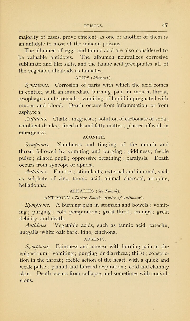 majority of cases, prove efficient, as one or another of them is an antidote to most of the mineral poisons. The albumen of eggs and tannic acid are also considered to be valuable antidotes. The albumen neutralizes corrosive sublimate and like salts, and the tannic acid precipitates all of the vegetable alkaloids as tannates. ACIDS {Mineral). Symptoms. Corrosion of parts with which the acid comes in contact, with an immediate burning pain in mouth, throat, oesophagus and stomach ; vomiting of liquid impregnated with mucus and blood. Death occurs from inflammation, or from asphyxia. Antidotes. Chalk; magnesia; solution of carbonate of soda ; emollient drinks ; fixed oils and fatty matter; plaster off wall, in emergency. ACONITE. Symptoms. Numbness and tingling of the mouth and throat, followed by vomiting and purging; giddiness; feeble pulse ; dilated pupil; oppressive breathing ; paralysis. Death occurs from syncope or apnoea. Antidotes. Emetics ; stimulants, external and internal, such as sulphate of zinc, tannic acid, animal charcoal, atropine, belladonna. ALKALIES {See Potash). ANTIMONY ( Tartar Emetic, Butter of Antiinony). ■ Symptoms. A burning pain in stomach and bowels ; vomit- ing ; purging ; cold perspiration ; great thirst; cramps ; great debility, and death. Antidotes. Vegetable acids, such as tannic acid, catechu, nutgalls, white oak bark, kino, cinchona. ARSENIC. Symptoms. Faintness and nausea, with burning pain in the epigastrium ; vomiting; purging, or diarrhoea; thirst; constric- tion in the throat; feeble action of the heart, with a quick and weak pulse ; painful and hurried respiration ; cold and clammy skin. Death occurs from collapse, and sometimes with convul- sions.