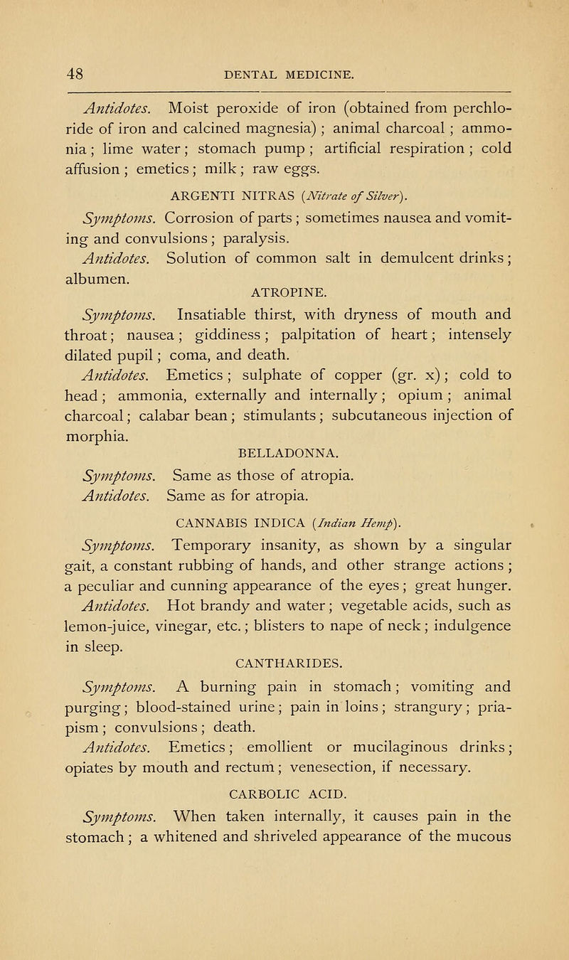 Antidotes. Moist peroxide of iron (obtained from perchlo- ride of iron and calcined magnesia); animal charcoal ; ammo- nia ; lime water; stomach pump ; artificial respiration ; cold affusion ; emetics; milk; raw eggs. ARGENTI NITRAS (^Nitrate of Silver). Symptoms. Corrosion of parts; sometimes nausea and vomit- ing and convulsions; paralysis. Antidotes. Solution of common salt in demulcent drinks; albumen. ATROPINE. Symptoms. Insatiable thirst, with dryness of mouth and throat; nausea ; giddiness ; palpitation of heart; intensely dilated pupil; coma, and death. Antidotes. Emetics ; sulphate of copper (gr. x); cold to head; ammonia, externally and internally; opium ; animal charcoal; calabar bean; stimulants; subcutaneous injection of morphia. BELLADONNA. Symptoms. Same as those of atropia. Antidotes. Same as for atropia. CANNABIS INDICA [Indian Hemp). Symptoms. Temporary insanity, as shown by a singular gait, a constant rubbing of hands, and other strange actions ; a peculiar and cunning appearance of the eyes; great hunger. Antidotes. Hot brandy and water; vegetable acids, such as lemon-juice, vinegar, etc.; blisters to nape of neck; indulgence in sleep. CANTHARIDES. Symptoms. A burning pain in stomach; vomiting and purging; blood-stained urine; pain in loins ; strangury; pria- pism ; convulsions; death. Antidotes. Emetics; emollient or mucilaginous drinks; opiates by mouth and rectum; venesection, if necessary. CARBOLIC ACID. Symptoms. When taken internally, it causes pain in the stomach; a whitened and shriveled appearance of the mucous
