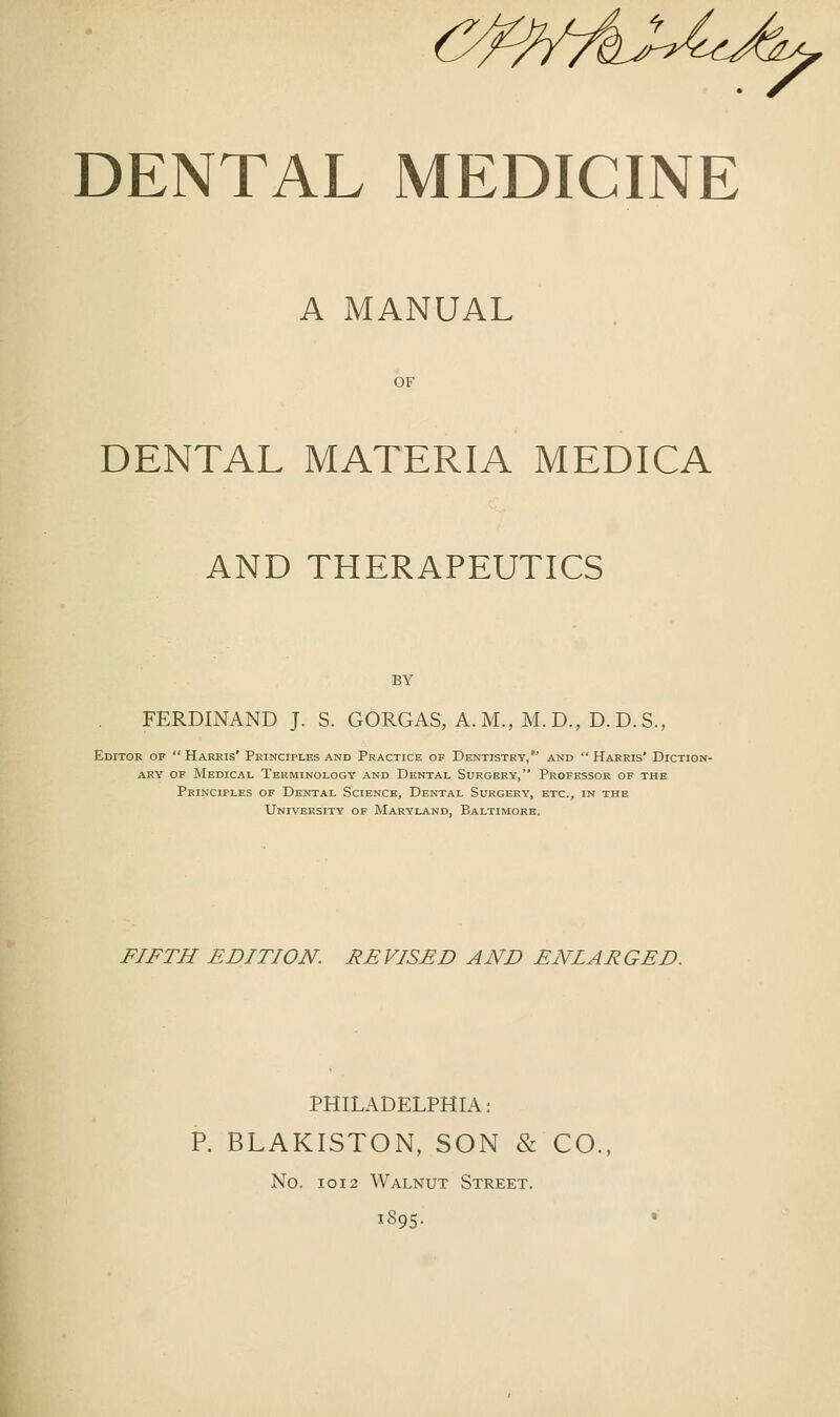 A MANUAL OF DENTAL MATERIA MEDICA AND THERAPEUTICS BY FERDINAND J. S. GORGAS, A. M., M.D., D. D. S., Editor of  Harris' Principles and Practice of Dentistry, and  Harris' Diction- ary OF Medical Terminology and Dental Surgery, Professor of the Principles of Dental Science, Dental Surgery, etc., in the University of Maryland, Baltimore. FIFTH EDITION. REVISED AND ENLARGED. PHILADELPHIA: P. BLAKISTON, SON & CO., No. 1012 Walnut Street. 1895.