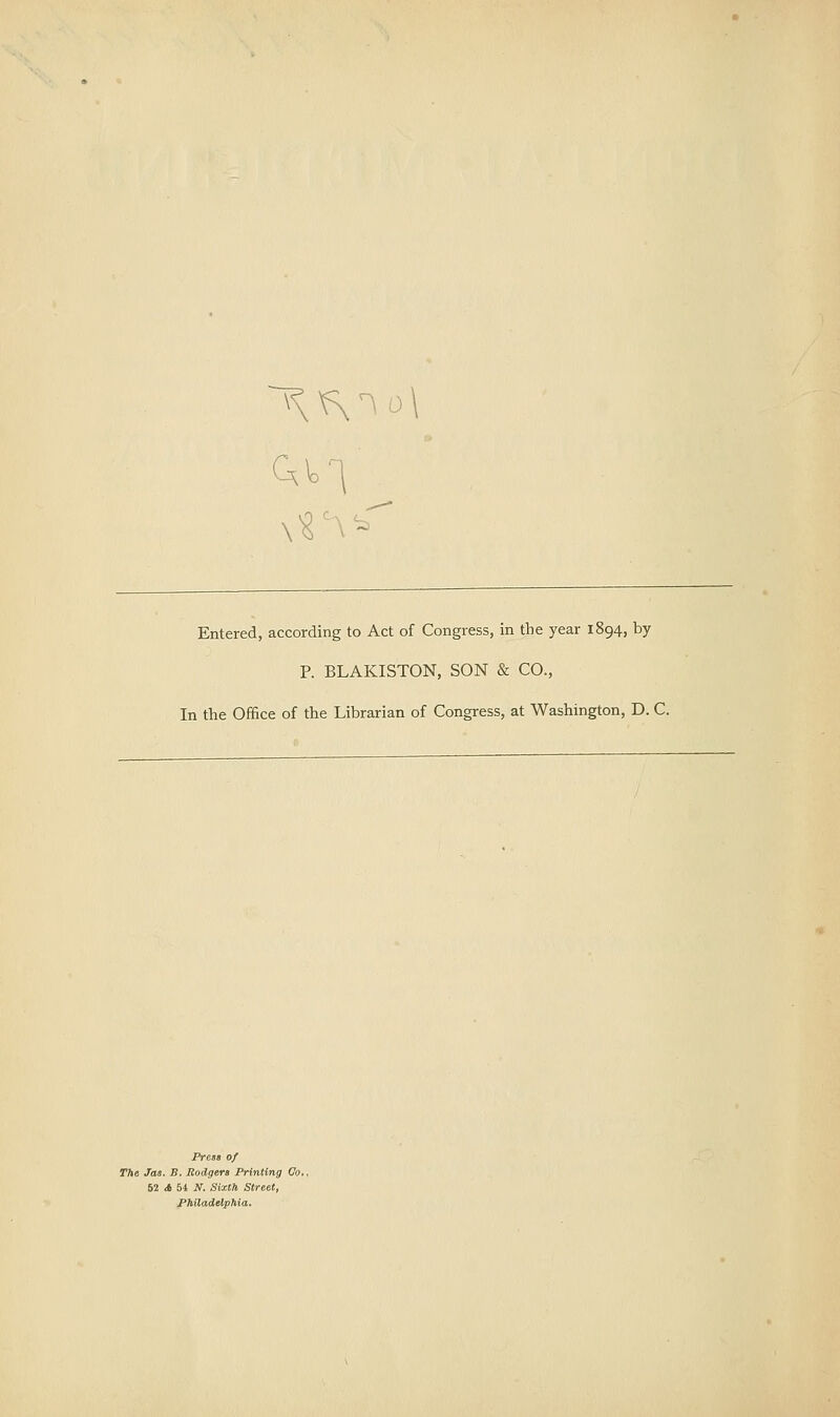 Entered, according to Act of Congress, in the year 1894, by P. BLAKISTON, SON & CO., In the Office of the Librarian of Congress, at Washington, D. C. PresB of The Jas. B. Rodgera Printing Co., 52 <» 54 N. Sixth Street, Philadelphia.