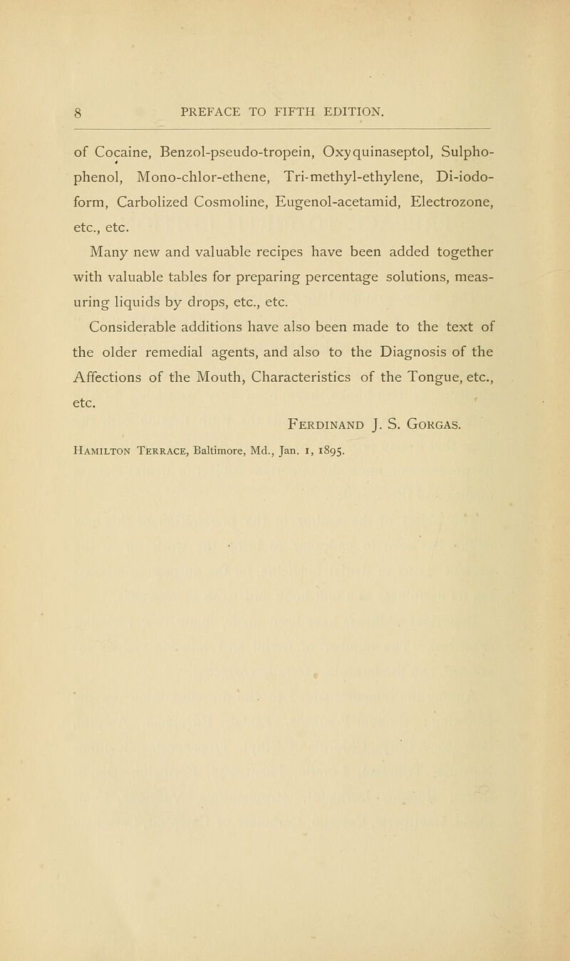 of Cocaine, Benzol-pseudo-tropein, Oxyquinaseptol, Sulpho- phenol, Mono-chlor-ethene, Tri-methyl-ethylene, Di-iodo- form, CarboHzed Cosmoline, Eugenol-acetamid, Electrozone, etc., etc. Many new and valuable recipes have been added together with valuable tables for preparing percentage solutions, meas- uring liquids by drops, etc., etc. Considerable additions have also been made to the text of the older remedial agents, and also to the Diagnosis of the Affections of the Mouth, Characteristics of the Tongue, etc., etc. Ferdinand J. S. Gokgas. Hamilton Terrace, Baltimore, Md., Jan. i, 1895.