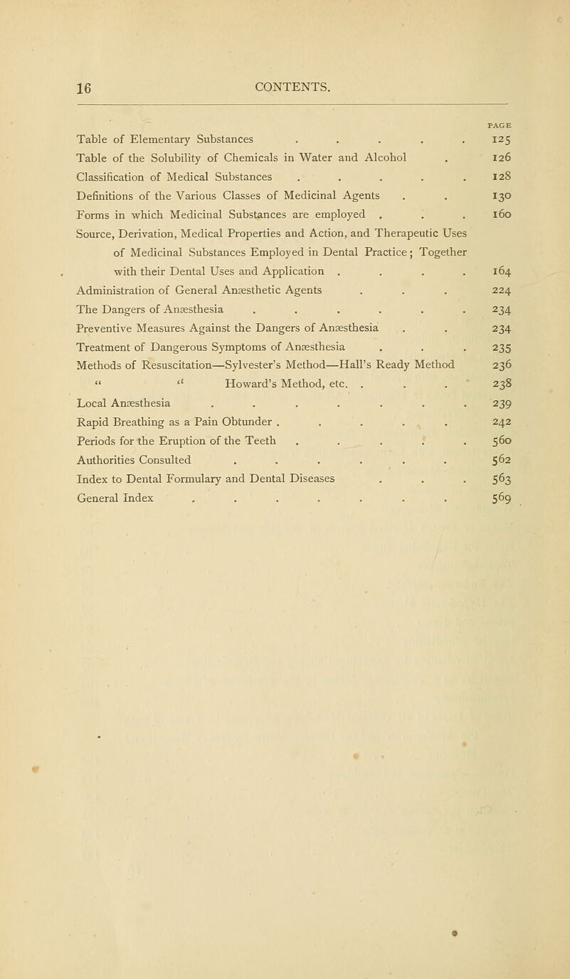 PAGE Table of Elementary Substances ..... 125 Table of the Solubility of Chemicals in Water and Alcohol . 126 Classification of Medical Substances . . . . .128 Definitions of the Various Classes of Medicinal Agents . . 130 Forms in which Medicinal Substances are employed . '. .160 Source, Derivation, Medical Properties and Action, and Therapeutic Uses of Medicinal Substances Employed in Dental Practice; Together with their Dental Uses and Application . . . .164 Administration of General Anaesthetic Agents . . . 224 The Dangers of Anaesthesia ...... 234 Preventive Measures Against the Dangers of Anaesthesia . . 234 Treatment of Dangerous Symptoms of Anaesthesia , . . 235 Methods of Resuscitation—Sylvester's Method—Hall's Ready Method 236  '' Howard's Method, etc. . . . 238 Local Anaesthesia ....... 239 Rapid Breathing as a Pain Obtunder ..... 242 Periods for the Eruption of the Teeth . . . . .560 Authorities Consulted . . . . . . 5^2 Index to Dental Formulary and Dental Diseases . . . 563 General Index . . . . . . . 5^9