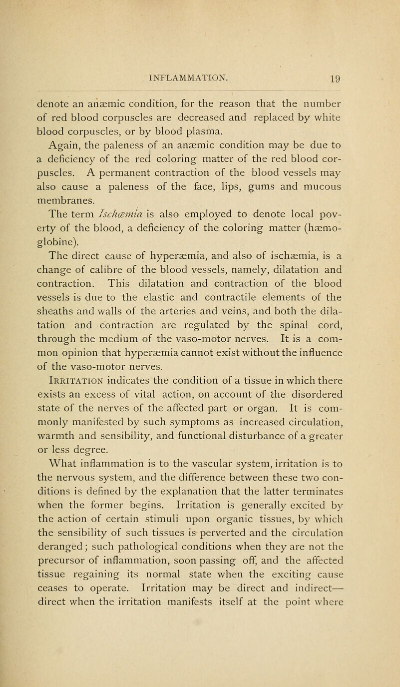 denote an anaemic condition, for the reason that the number of red blood corpuscles are decreased and replaced by white blood corpuscles, or by blood plasma. Again, the paleness of an anaemic condition may be due to a deficiency of the red coloring matter of the red blood cor- puscles. A permanent contraction of the blood vessels may also cause a paleness of the face, lips, gums and mucous membranes. The term Ischcemia is also employed to denote local pov- erty of the blood, a deficiency of the coloring matter (haemo- globine). The direct cause of hyperaemia, and also of ischaemia, is a change of calibre of the blood vessels, namely, dilatation and contraction. This dilatation and contraction of the blood vessels is due to the elastic and contractile elements of the sheaths and walls of the arteries and veins, and both the dila- tation and contraction are regulated by the spinal cord, through the medium of the vaso-motor nerves. It is a com- mon opinion that hyperaemia cannot exist without the influence of the vaso-motor nerves. Irritation indicates the condition of a tissue in which there exists an excess of vital action, on account of the disordered state of the nerves of the affected part or organ. It is com- monly manifested by such symptoms as increased circulation, warmth and sensibility, and functional disturbance of a greater or less degree. What inflammation is to the vascular system, irritation is to the nervous system, and the difference between these two con- ditions is defined by the explanation that the latter terminates when the former begins. Irritation is generally excited by the action of certain stimuli upon organic tissues, by which the sensibility of such tissues is perverted and the circulation deranged; such pathological conditions when they are not the precursor of inflammation, soon passing off, and the affected tissue regaining its normal state when the exciting cause ceases to operate. Irritation may be direct and indirect— direct when the irritation manifests itself at the point where