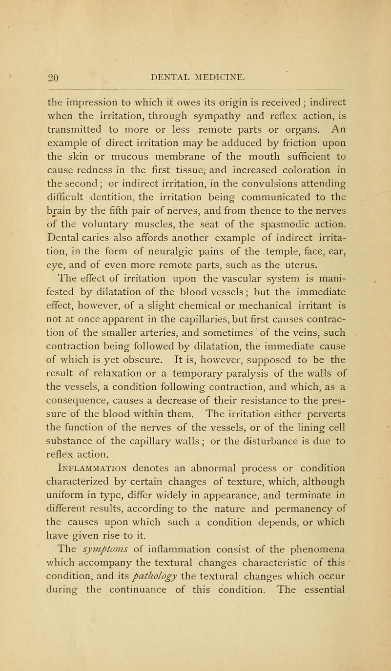 the impression to which it owes its origin is received; indirect when the irritation, through sympathy and reflex action, is transmitted to more or less remote parts or organs. An example of direct irritation may be adduced by friction upon the skin or mucous membrane of the mouth sufficient to cause redness in the first tissue; and increased coloration in the second ; or indirect irritation, in the convulsions attending difficult dentition, the irritation being communicated to the brain by the fifth pair of nerves, and from thence to the nerves of the voluntary muscles, the seat of the spasmodic action. Dental caries also affords another example of indirect irrita- tion, in the form of neuralgic pains of the temple, face, ear, eye, and of even more remote parts, such as the uterus. The effect of irritation upon the vascular system is mani- fested by dilatation of the blood vessels; but the immediate effect, however, of a slight chemical or mechanical irritant is not at once apparent in the capillaries, but first causes contrac- tion of the smaller arteries, and sometimes of the veins, such contraction being followed by dilatation, the immediate cause of which is yet obscure. It is, however, supposed to be the result of relaxation or a temporary paralysis of the walls of the vessels, a condition following contraction, and which, as a consequence, causes a decrease of their resistance to the pres- sure of the blood within them. The irritation either perverts the function of the nerves of the vessels, or of the lining cell substance of the capillary walls; or the disturbance is due to reflex action. Inflammation denotes an abnormal process or condition characterized by certain changes of texture, which, although uniform in type, differ widely in appearance, and terminate in different results, according to the nature and permanency of the causes upon which such a condition depends, or which have given rise to it. The synipioins of inflammation consist of the phenomena which accompany the textural changes characteristic of this condition, and its patJiology the textural changes which occur during the continuance of this condition. The essential