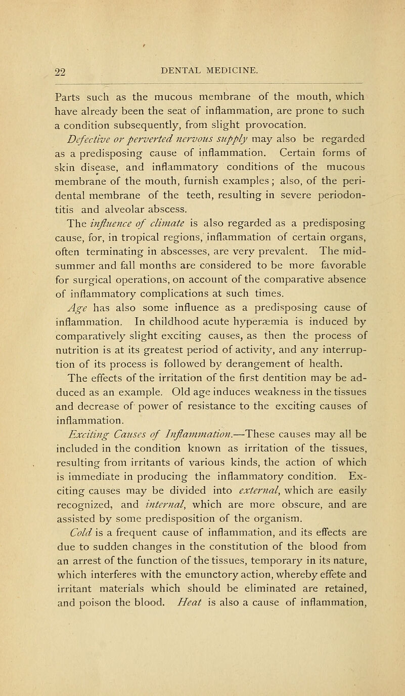 Parts such as the mucous membrane of the mouth, which have already been the seat of inflammation, are prone to such a condition subsequently, from slight provocation. Defective or perverted nervous supply may also be regarded as a predisposing cause of inflammation. Certain forms of skin disease, and inflammatory conditions of the mucous membrane of the mouth, furnish examples; also, of the peri- dental membrane of the teeth, resulting in severe periodon- titis and alveolar abscess. The infliLence of climate is also regarded as a predisposing cause, for, in tropical regions, inflammation of certain organs, often terminating in abscesses, are very prevalent. The mid- summer and fall months are considered to be more favorable for surgical operations, on account of the comparative absence of inflammatory complications at such times. Age has also some influence as a predisposing cause of inflammation. In childhood acute hyperaemia is induced by comparatively slight exciting causes, as then the process of nutrition is at its greatest period of activity, and any interrup- tion of its process is followed by derangement of health. The effects of the irritation of the first dentition may be ad- duced as an example. Old age induces weakness in the tissues and decrease of power of resistance to the exciting causes of inflammation. Exciting Causes of Inflammation.—These causes may all be included in the condition known as irritation of the tissues, resulting from irritants of various kinds, the action of which is immediate in producing the inflammatory condition. Ex- citing causes may be divided into external, which are easily recognized, and internal, which are more obscure, and are assisted by some predisposition of the organism. Cold is a frequent cause of inflammation, and its effects are due to sudden changes in the constitution of the blood from an arrest of the function of the tissues, temporary in its nature, which interferes with the emunctory action, whereby effete and irritant materials which should be eliminated are retained, and poison the blood. Heat is also a cause of inflammation,