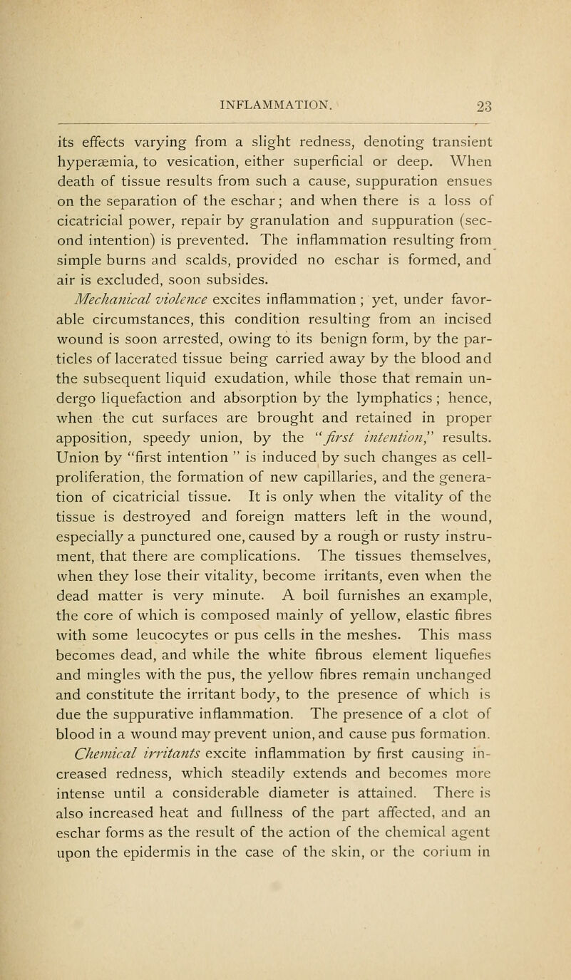 its effects varying from a slight redness, denoting transient hyperaemia, to vesication, either superficial or deep. When death of tissue results from such a cause, suppuration ensues on the separation of the eschar; and when there is a loss of cicatricial power, repair by granulation and suppuration (sec- ond intention) is prevented. The inflammation resulting from simple burns and scalds, provided no eschar is formed, and air is excluded, soon subsides. Mechanical violence excites inflammation ; yet, under favor- able circumstances, this condition resulting from an incised wound is soon arrested, owing to its benign form, by the par- ticles of lacerated tissue being carried away by the blood and the subsequent liquid exudation, while those that remain un- dergo liquefaction and absorption by the lymphatics; hence, when the cut surfaces are brought and retained in proper apposition, speedy union, by the first intention',' results. Union by first intention  is induced by such changes as cell- proliferation, the formation of new capillaries, and the genera- tion of cicatricial tissue. It is only when the vitality of the tissue is destroyed and foreign matters left in the wound, especially a punctured one, caused by a rough or rusty instru- ment, that there are complications. The tissues themselves, when they lose their vitality, become irritants, even when the dead matter is very minute. A boil furnishes an example, the core of which is composed mainly of yellow, elastic fibres with some leucocytes or pus cells in the meshes. This mass becomes dead, and while the white fibrous element liquefies and mingles with the pus, the yellow fibres remain unchanged and constitute the irritant body, to the presence of which is due the suppurative inflammation. The presence of a clot of blood in a wound may prevent union, and cause pus formation. Chemical irritants excite inflammation by first causing in- creased redness, which steadily extends and becomes more intense until a considerable diameter is attained. There is also increased heat and fiiilness of the part affected, and an eschar forms as the result of the action of the chemical agent upon the epidermis in the case of the skin, or the corium in