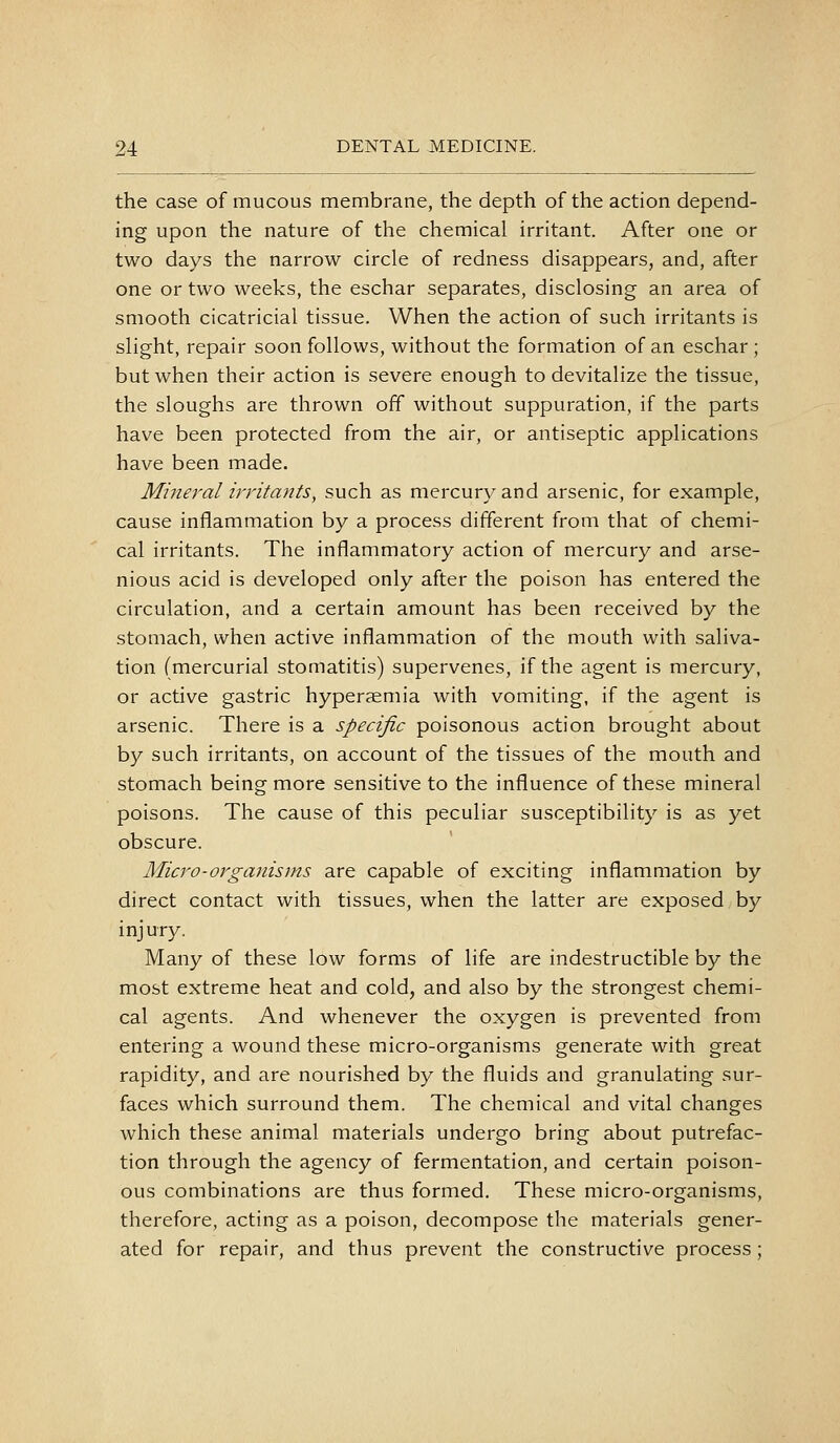 the case of mucous membrane, the depth of the action depend- ing upon the nature of the chemical irritant. After one or two days the narrow circle of redness disappears, and, after one or two weeks, the eschar separates, disclosing an area of smooth cicatricial tissue. When the action of such irritants is slight, repair soon follows, without the formation of an eschar ; but when their action is severe enough to devitalize the tissue, the sloughs are thrown off without suppuration, if the parts have been protected from the air, or antiseptic applications have been made. Mineral irritants, such as mercury and arsenic, for example, cause inflammation by a process different from that of chemi- cal irritants. The inflammatory action of mercury and arse- nious acid is developed only after the poison has entered the circulation, and a certain amount has been received by the stomach, when active inflammation of the mouth with saliva- tion (mercurial stomatitis) supervenes, if the agent is mercury, or active gastric hyperemia with vomiting, if the agent is arsenic. There is a specific poisonous action brought about by such irritants, on account of the tissues of the mouth and stomach being more sensitive to the influence of these mineral poisons. The cause of this peculiar susceptibility is as yet obscure. Micro-organisms are capable of exciting inflammation by direct contact with tissues, when the latter are exposed by injury. Many of these low forms of life are indestructible by the most extreme heat and cold, and also by the strongest chemi- cal agents. And whenever the oxygen is prevented from entering a wound these micro-organisms generate with great rapidity, and are nourished by the fluids and granulating sur- faces which surround them. The chemical and vital changes which these animal materials undergo bring about putrefac- tion through the agency of fermentation, and certain poison- ous combinations are thus formed. These micro-organisms, therefore, acting as a poison, decompose the materials gener- ated for repair, and thus prevent the constructive process;