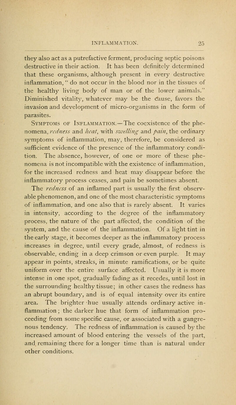 they also act as a putrefactive ferment, producing septic poisons destructive in their action. It has been definitely determined that these organisms, although present in every destructive inflammation,  do not occur in the blood nor in the tissues of the healthy living body of man or of the lower animals. Diminished vitality, whatever may be the dause, favors the invasion and development of micro-organisms in the form of parasites. Symptoms of Inflammation. — The coexistence of the phe- nomena, redness and lieat, with sivelling and pain, the ordinary symptoms of inflammation, may, therefore, be considered as sufficient evidence of the presence of the inflammatory condi- tion. The absence, however, of one or more of these phe- nomena is not incompatible with the existence of inflammation, for the increased redness and heat may disappear before the inflammatory process ceases, and pain be sometimes absent. The redness of an inflamed part is usually the first observ- able phenomenon, and one of the most characteristic symptoms of inflammation, and one also that is rarely absent. It varies in intensity, according to the degree of the inflammatory process, the nature of the part affected, the condition of the system, and the cause of the inflammation. Of a light tint in the early stage, it becomes deeper as the inflammatory process increases in degree, until every grade, almost, of redness is observable, ending in a deep crimson or even purple. It may appear in points, streaks, in minute ramifications, or be quite uniform over the entire surface affected. Usually it is more intense in one spot, gradually fading as it recedes, until lost in the surrounding healthy tissue; in other cases the redness has an abrupt boundary, and is of equal intensity over its entire area. The brighter -hue usually attends ordinary active in- flammation ; the darker hue that form of inflammation pro- ceeding from some specific cause, or associated with a gangre- nous tendency. The redness of inflammation is caused by the increased amount of blood entering the vessels of the part, and remaining there for a longer time than is natural under other conditions.
