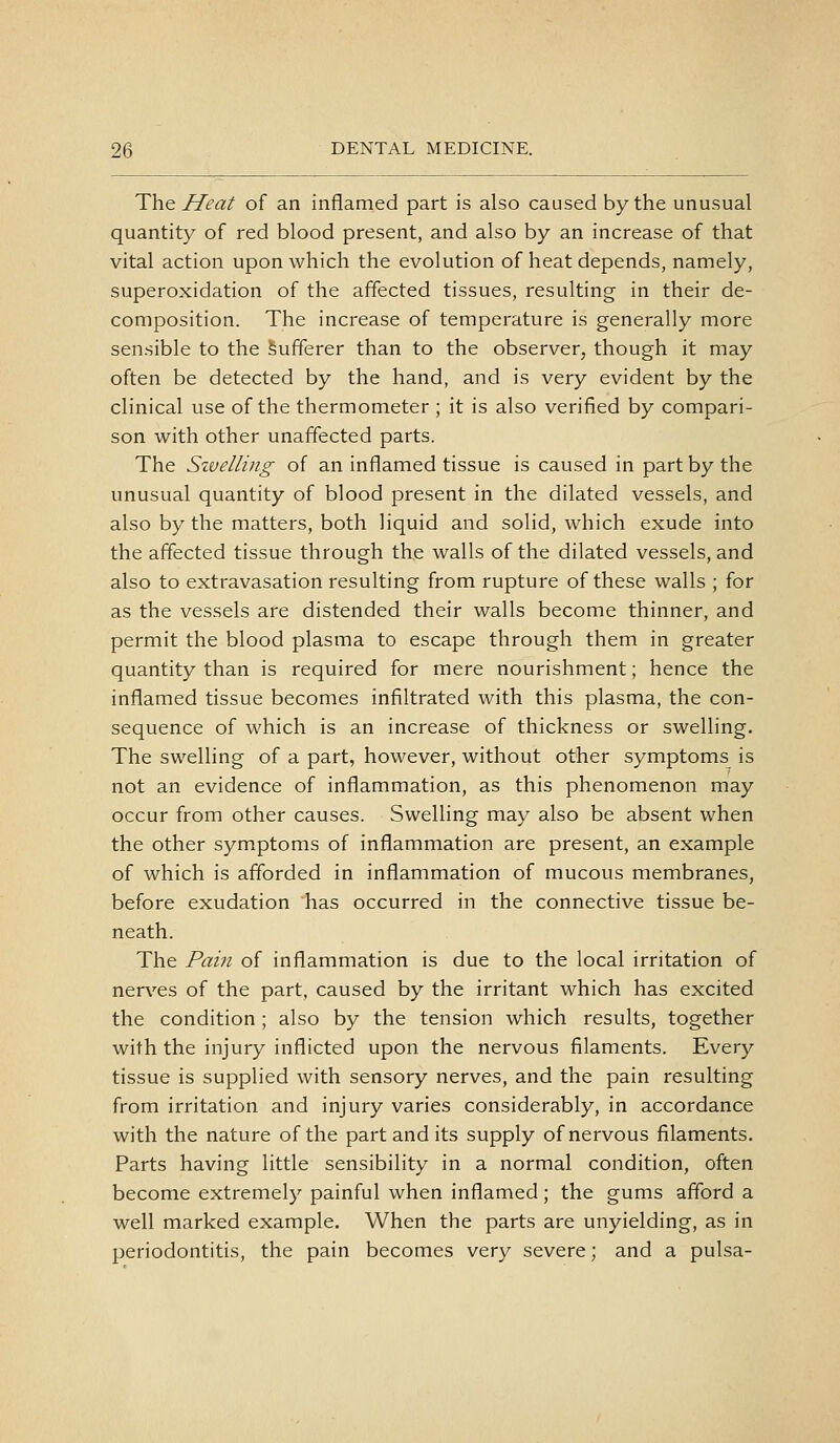 The Heat of an inflamed part is also caused by the unusual quantity of red blood present, and also by an increase of that vital action upon which the evolution of heat depends, namely, superoxidation of the affected tissues, resulting in their de- composition. The increase of temperature is generally more sensible to the Sufferer than to the observer, though it may often be detected by the hand, and is very evident by the clinical use of the thermometer ; it is also verified by compari- son with other unaffected parts. The Szvelling of an inflamed tissue is caused in part by the unusual quantity of blood present in the dilated vessels, and also by the matters, both Hquid and solid, which exude into the affected tissue through the walls of the dilated vessels, and also to extravasation resulting from rupture of these walls ; for as the vessels are distended their walls become thinner, and permit the blood plasma to escape through them in greater quantity than is required for mere nourishment; hence the inflamed tissue becomes infiltrated with this plasma, the con- sequence of which is an increase of thickness or swelling. The swelling of a part, however, without other symptoms is not an evidence of inflammation, as this phenomenon may occur from other causes. Swelling may also be absent when the other symptoms of inflammation are present, an example of which is afforded in inflammation of mucous membranes, before exudation has occurred in the connective tissue be- neath. The Pain of inflammation is due to the local irritation of nerves of the part, caused by the irritant which has excited the condition ; also by the tension which results, together with the injury inflicted upon the nervous filaments. Every tissue is supplied with sensory nerves, and the pain resulting from irritation and injury varies considerably, in accordance with the nature of the part and its supply of nervous filaments. Parts having little sensibility in a normal condition, often become extremely painful when inflamed; the gums afford a well marked example. When the parts are unyielding, as in periodontitis, the pain becomes very severe; and a pulsa-