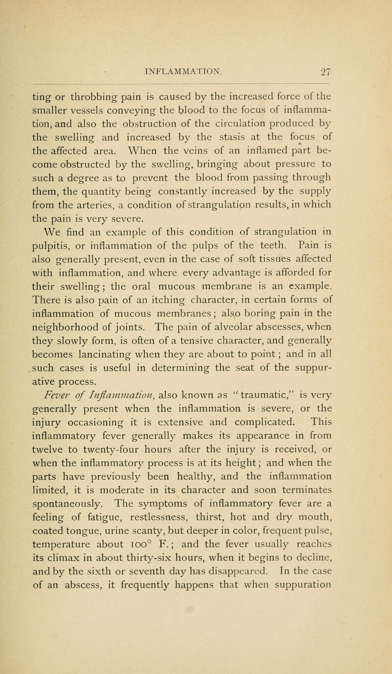 ting or throbbing pain is caused by the increased force of the smaller vessels conveying the blood to the focus of inflamma- tion, and also the obstruction of the circulation produced by the swelling and increased by the stasis at the focus of the affected area. When the veins of an inflamed part be- come obstructed by the swelling, bringing about pressure to such a degree as to prevent the blood from passing through them, the quantity being constantly increased by the supply from the arteries, a condition of strangulation results, in which the pain is very severe. We find an example of this condition of strangulation in pulpitis, or inflammation of the pulps of the teeth. Pain is also generally present, even in the case of soft tissues affected with inflammation, and where every advantage is afforded for their swelling; the oral mucous membrane is an example. There is also pain of an itching character, in certain forms of inflammation of mucous membranes; also boring pain in the neighborhood of joints. The pain of alveolar abscesses, when they slowly form, is often of a tensive character, and generally becomes lancinating when they are about to point; and in all such cases is useful in determining the seat of the suppur- ative process. Fever of Inflannnation, also known as traumatic, is very generally present when the inflammation is severe, or the injury occasioning it is extensive and complicated. This inflammatory fever generally makes its appearance in from twelve to twenty-four hours after the injury is received, or when the inflammatory process is at its height; and when the parts have previously been healthy, and the inflammation limited, it is moderate in its character and soon terminates spontaneously. The symptoms of inflammatory fever are a feeling of fatigue, restlessness, thirst, hot and dry mouth, coated tongue, urine scanty, but deeper in color, frequent pulse, temperature about ioo° F.; and the fever usually reaches its climax in about thirty-six hours, when it begins to decline, and by the sixth or seventh day has disappeared. In the case of an abscess, it frequently happens that when suppuration