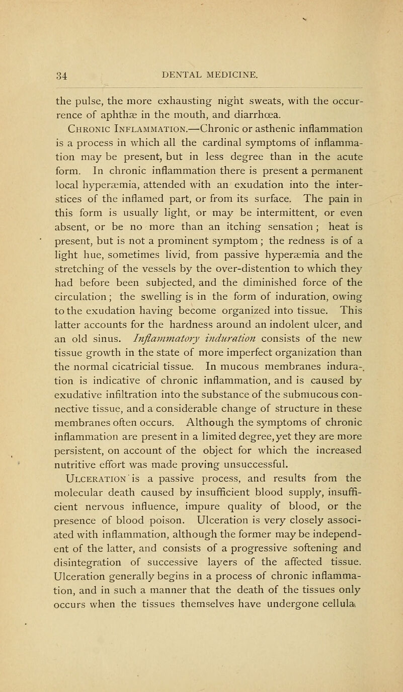 the pulse, the more exhausting night sweats, with the occur- rence of aphthae in the mouth, and diarrhoea. Chronic Inflammation.—Chronic or asthenic inflammation is a process in which all the cardinal symptoms of inflamma- tion may be present, but in less degree than in the acute form. In chronic inflammation there is present a permanent local hyperaemia, attended with an exudation into the inter- stices of the inflamed part, or from its surface. The pain in this form is usually light, or may be intermittent, or even absent, or be no more than an itching sensation ; heat is present, but is not a prominent symptom; the redness is of a light hue, sometimes livid, from passive hyperaemia and the stretching of the vessels by the over-distention to which they had before been subjected, and the diminished force of the circulation; the swelling is in the form of induration, owing to the exudation having become organized into tissue. This latter accounts for the hardness around an indolent ulcer, and an old sinus. Inflammatory induration consists of the new tissue growth in the state of more imperfect organization than the normal cicatricial tissue. In mucous membranes indura-. tion is indicative of chronic inflammation, and is caused by exudative infiltration into the substance of the submucous con- nective tissue, and a considerable change of structure in these membranes often occurs. Although the symptoms of chronic inflammation are present in a limited degree, yet they are more persistent, on account of the object for which the increased nutritive effort was made proving unsuccessful. Ulceration ' is a passive process, and results from the molecular death caused by insufficient blood supply, insufii- cient nervous influence, impure quality of blood, or the presence of blood poison. Ulceration is very closely associ- ated with inflammation, although the former may be independ- ent of the latter, and consists of a progressive softening and disintegration of successive layers of the affected tissue. Ulceration generally begins in a process of chronic inflamma- tion, and in such a manner that the death of the tissues only occurs when the tissues themselves have undergone cellula