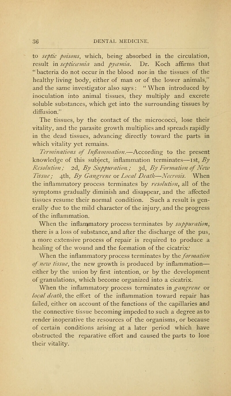 to septic poisons, which, being absorbed in the circulation, result in septiccemia and pycEviia. Dr. Koch affirms that bacteria do not occur in the blood nor in the tissues of the healthy living body, either of man or of the lower animals, and the same investigator also says :  When introduced by inoculation into animal tissues, they multiply and excrete soluble substances, which get into the surrounding tissues by diffusion. The tissues, by the contact of the micrococci, lose their vitality, and the parasite growth multiplies and spreads rapidly in the dead tissues, advancing directly toward the parts in which vitality yet remains. Terviinations of Inflaiinuation.—According to the present knowledge of this subject, inflammation terminates—ist, By Resolution; 2d, By Suppuration.; 3d, By Fonnatioii of New Tissue; 4th, By Gangrene ox Local Death—Necrosis. When the inflammatory process terminates by resobition, all of the symptoms gradually diminish and disappear, and the affected tissues resume their normal condition. Such a result is gen- erally due to the mild character of the injury, and the progress of the inflammation. When the inflanimatory process terminates by suppuration, there is a loss of substance, and after the discharge of the pus, a more extensive process of repair is required to produce a healing of the wound and the formation of the cicatrix. When the inflammatory process terminates by th.Q formation of new tissue, the new growth is produced by inflammation— either by the union by first intention, or by the development of granulations, which become organized into a cicatrix. When the inflammatory process terminates in gangrene or local death, the effort of the inflammation toward repair has failed, either on account of the functions of the capillaries and the connective tissue becoming impeded to such a degree as to render inoperative the resources of the organisms, or because of certain conditions arising at a later period which have obstructed the reparative effort and caused the parts to lose their vitality.