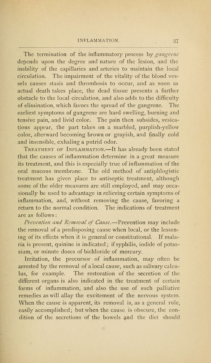 The termination of the inflammatory process by gangrene depends upon the degree and nature of the lesion, and the inabihty of the capillaries and arteries to maintain the local circulation. The impairment of the vitality of the blood ves- sels causes stasis and thrombosis to occur, and as soon as actual death takes place, the dead tissue presents a further obstacle to the local circulation, and also adds to the difficulty of elimination, which favors the spread of the gangrene. The earliest symptoms of gangrene are hard swelling, burning and tensive pain, and livid color. The pain then subsides, vesica- tions appear, the part takes on a marbled, purplish-yellow color, afterward becoming brown or grayish, and finally cold and insensible, exhaling a putrid odor. Treatment of Inflammation.—It has already been stated that the causes of inflammation determine in a great measure its treatment, and this is especially true of inflammation of the oral mucous membrane. The old method of antiphlogistic treatment has given place to antiseptic treatment, although some of the older measures are still employed, and may occa- sionally be used to advantage in relieving certain symptoms of inflammation, and, without removing the cause, favoring a return to the normal condition. The indications of treatment are as follows: Prevention and Removal of Cause.—Prevention may include the remov^al of a predisposing cause when local, or the lessen- ing of its effects when it is general or constitutional. If mala- ria is present, quinine is indicated; if syphilis, iodide of potas- sium, or minute doses of bichloride of mercury. Irritation, the precursor of inflammation, may often be arrested by the removal of a local cause, such as salivary calcu- lus, for example. The restoration of the secretion of the different organs is also indicated in the treatment of certain forms of inflammation, and also the use of such palliative remedies as will allay the excitement of the nervous system. When the cause is apparent, its removal is, as a general rule, easily accomplished; but when the cause is obscure, the con- dition of the secretions of the bowels ^nd the diet should