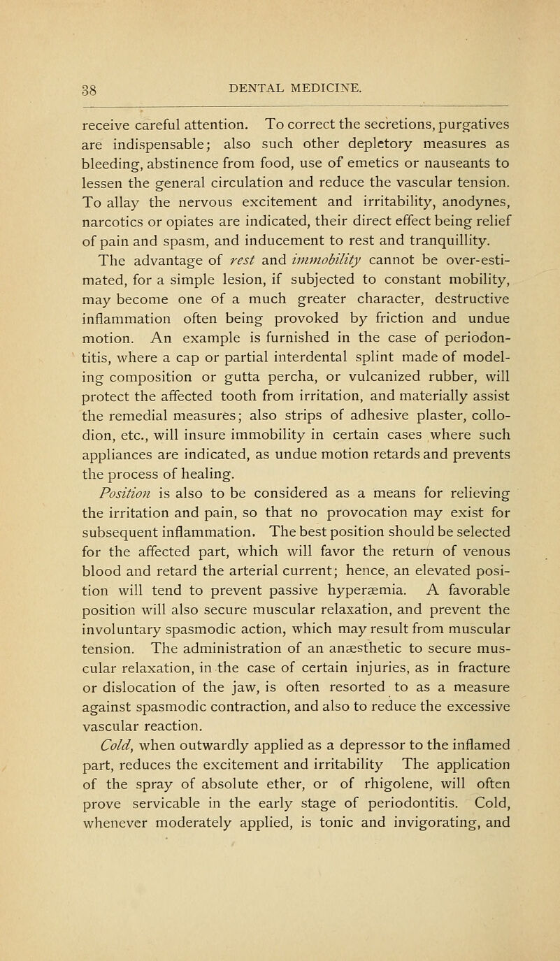 receive careful attention. To correct the secretions, purgatives are indispensable; also such other depletory measures as bleeding, abstinence from food, use of emetics or nauseants to lessen the general circulation and reduce the vascular tension. To allay the nervous excitement and irritability, anodynes, narcotics or opiates are indicated, their direct effect being relief of pain and spasm, and inducement to rest and tranquillity. The advantage of rest and immobility cannot be over-esti- mated, for a simple lesion, if subjected to constant mobility, may become one of a much greater character, destructive inflammation often being provoked by friction and undue motion. An example is furnished in the case of periodon- titis, where a cap or partial interdental splint made of model- ing composition or gutta percha, or vulcanized rubber, will protect the affected tooth from irritation, and materially assist the remedial measures; also strips of adhesive plaster, collo- dion, etc., will insure immobility in certain cases where such appliances are indicated, as undue motion retards and prevents the process of healing. Position is also to be considered as a means for relieving the irritation and pain, so that no provocation may exist for subsequent inflammation. The best position should be selected for the affected part, which will favor the return of venous blood and retard the arterial current; hence, an elevated posi- tion will tend to prevent passive hyperaemia. A favorable position will also secure muscular relaxation, and prevent the involuntary spasmodic action, which may result from muscular tension. The administration of an anaesthetic to secure mus- cular relaxation, in the case of certain injuries, as in fracture or dislocation of the jaw, is often resorted to as a measure against spasmodic contraction, and also to reduce the excessive vascular reaction. Cold, when outwardly applied as a depressor to the inflamed part, reduces the excitement and irritability The application of the spray of absolute ether, or of rhigolene, will often prove servicable in the early stage of periodontitis. Cold, whenever moderately applied, is tonic and invigorating, and