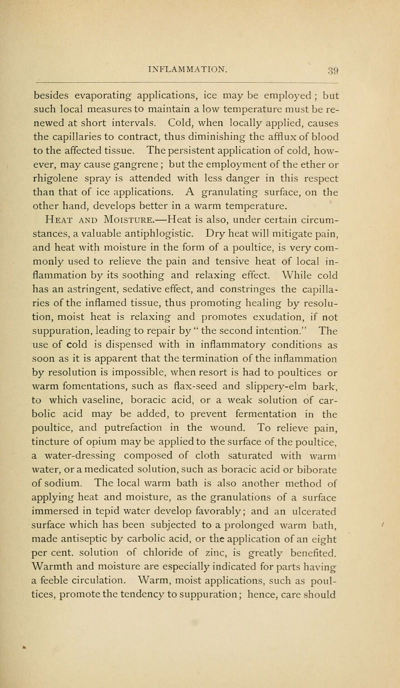 besides evaporating applications, ice may be employed ; but such local measures to maintain a low temperature must be re- newed at short intervals. Cold, when locally applied, causes the capillaries to contract, thus diminishing the afflux of blood to the affected tissue. The persistent application of cold, how- ever, may cause gangrene ; but the employment of the ether or rhigolene spray is attended with less danger in this respect than that of ice applications. A granulating surface, on the other hand, develops better in a warm temperature. Heat and Moisture.—Heat is also, under certain circum- stances, a valuable antiphlogistic. Dry heat will mitigate pain, and heat with moisture in the form of a poultice, is very com- monly used to relieve the pain and tensive heat of local in- flammation by its soothing and relaxing effect. While cold has an astringent, sedative effect, and constringes the capilla- ries of the inflamed tissue, thus promoting healing by resolu- tion, moist heat is relaxing and promotes exudation, if not suppuration, leading to repair by  the second intention. The use of cold is dispensed with in inflammatory conditions as soon as it is apparent that the termination of the inflammation by resolution is impossible, when resort is had to poultices or warm fomentations, such as flax-seed and slippery-elm bark, to which vaseline, boracic acid, or a weak solution of car- bolic acid may be added, to prevent fermentation in the poultice, and putrefaction in the wound. To relieve pain, tincture of opium maybe applied to the surface of the poultice, a water-dressing composed of cloth saturated with warm water, or a medicated solution, such as boracic acid or biborate of sodium. The local warm bath is also another method of applying heat and moisture, as the granulations of a surface immersed in tepid water develop favorably; and an ulcerated surface which has been subjected to a prolonged warm bath, made antiseptic by carbolic acid, or the application of an eight per cent, solution of chloride of zinc, is greatly benefited. Warmth and moisture are especially indicated for parts having a feeble circulation. Warm, moist applications, such as poul- tices, promote the tendency to suppuration; hence, care should