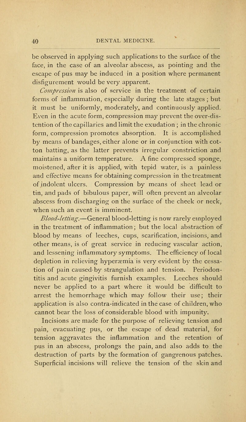 be observed in applying such applications to the surface of the face, in the case of an alveolar abscess, as pointing and the escape of pus may be induced in a position where permanent disfigurement would be very apparent. Compression is also of service in the treatment of certain forms of inflammation, especially during the late stages ; but it must be uniformly, moderately^ and continuously applied. Even in the acute form, compression may prevent the over-dis- tention of the capillaries and limit the exudation ; in the chronic form, compression promotes absorption. It is accomplished by means of bandages, either alone or in conjunction with cot- ton batting, as the latter prevents irregular constriction and maintains a uniform temperature. A fine compressed sponge, moistened, after it is applied, with tepid water, is a painless and effective means for obtaining compression in the treatment of indolent ulcers. Compression by means of sheet lead or tin, and pads of bibulous paper, will often prevent an alveolar abscess from discharging on the surface of the cheek or neck, when such an event is imminent. Blood-letting.—General blood-letting is now rarely employed in the treatment of inflammation; but the local abstraction of blood by means of leeches, cups, scarification, incisions, and other means, is of great service in reducing vascular action, and lessening inflammatory symptoms. The efficiency of local depletion in relieving hyperaemia is very evident by the cessa- tion of pain caused-by strangulation and tension. Periodon- titis and acute gingivitis furnish examples. Leeches should never be applied to a part where it would be difficult to arrest the hemorrhage which may follow their use; their application is also contra-indicated in the case of children, who cannot bear the loss of considerable blood with impunity. Incisions are made for the purpose of relieving tension and pain, evacuating pus, or the escape of dead material, for tension aggravates the inflammation and the retention of pus in an abscess, prolongs the pain, and also adds to the destruction of parts by the formation of gangrenous patches. Superficial incisions will relieve the tension of the skin and