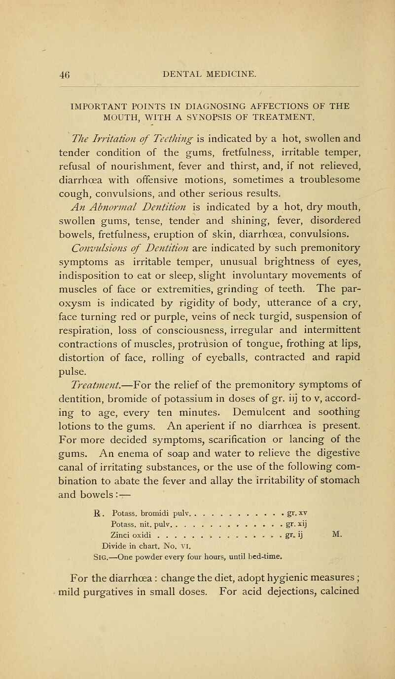 IMPORTANT POINTS IN DIAGNOSING AFFECTIONS OF THE MOUTH, WITH A SYNOPSIS OF TREATMENT. The Irritation of Teetliing is indicated by a hot, swollen and tender condition of the gums, fretfulness, irritable temper, refusal of nourishment, fever and thirst, and, if not relieved, diarrhoea with offensive motions, sometimes a troublesome cough, convulsions, and other serious results. An Abnormal Dentition is indicated by a hot, dry mouth, swollen gums, tense, tender and shining, fever, disordered bowels, fretfulness, eruption of skin, diarrhoea, convulsions. Cojivulsions of Dentition are indicated by such premonitory symptoms as irritable temper, unusual brightness of eyes, indisposition to eat or sleep, slight involuntary movements of muscles of face or extremities, grinding of teeth. The par- oxysm is indicated by rigidity of body, utterance of a cry, face turning red or purple, veins of neck turgid, suspension of respiration, loss of consciousness, irregular and intermittent contractions of muscles, protrusion of tongue, frothing at lips, distortion of face, rolling of eyeballs, contracted and rapid pulse. Treatment.—For the relief of the premonitory symptoms of dentition, bromide of potassium in doses of gr. iij to v, accord- ing to age, every ten minutes. Demulcent and soothing lotions to the gums. An aperient if no diarrhoea is present. For more decided symptoms, scarification or lancing of the gums. An enema of soap and water to relieve the digestive canal of irritating substances, or the use of the following com- bination to abate the fever and allay the irritability of stomach and bowels '.— R. Potass, bromidi pulv gr. xv Potass, nit. pulv , gr. ^^ij Zinci oxidi . gr. ij M. Divide in chart. No. VI. SiG.—One powder every four hours, until bed-time. For the diarrhoea : change the diet, adopt hygienic measures ; mild purgatives in small doses. For acid dejections, calcined