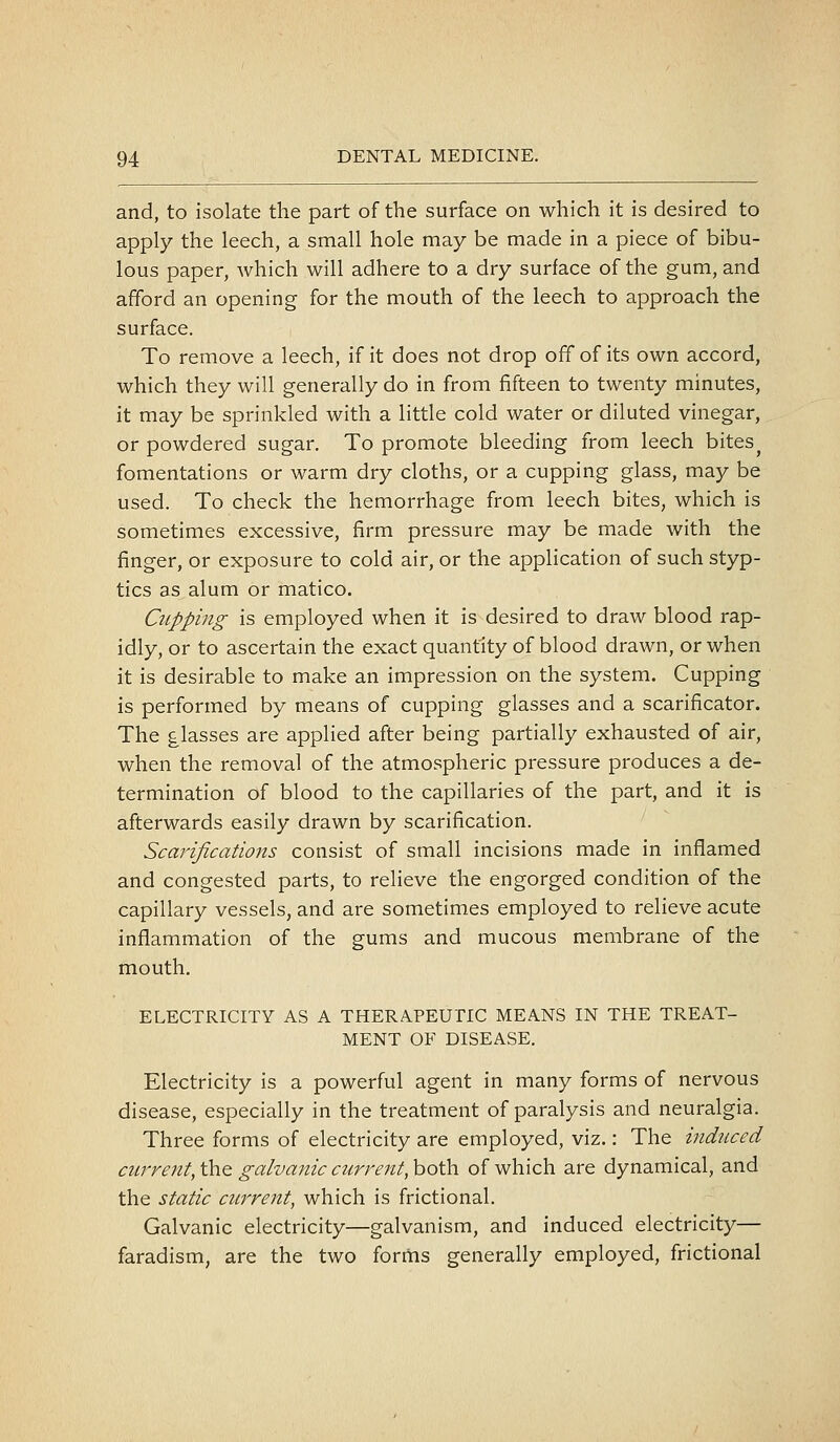 and, to isolate the part of the surface on which it is desired to apply the leech, a small hole may be made in a piece of bibu- lous paper, which will adhere to a dry surface of the gum, and afford an opening for the mouth of the leech to approach the surface. To remove a leech, if it does not drop off of its own accord, which they will generally do in from fifteen to twenty minutes, it may be sprinkled with a little cold water or diluted vinegar, or powdered sugar. To promote bleeding from leech bites^ fomentations or warm dry cloths, or a cupping glass, may be used. To check the hemorrhage from leech bites, which is sometimes excessive, firm pressure may be made with the finger, or exposure to cold air, or the application of such styp- tics as alum or matico. Cupping is employed when it is desired to draw blood rap- idly, or to ascertain the exact quantity of blood drawn, or when it is desirable to make an impression on the system. Cupping is performed by means of cupping glasses and a scarificator. The glasses are applied after being partially exhausted of air, when the removal of the atmospheric pressure produces a de- termination of blood to the capillaries of the part, and it is afterwards easily drawn by scarification. Scarifications consist of small incisions made in inflamed and congested parts, to relieve the engorged condition of the capillary vessels, and are sometimes employed to relieve acute inflammation of the gums and mucous membrane of the mouth, ELECTRICITY AS A THERAPEUTIC MEANS IN THE TREAT- MENT OF DISEASE. Electricity is a powerful agent in many forms of nervous disease, especially in the treatment of paralysis and neuralgia. Three forms of electricity are employed, viz.: The induced current, the galvanic current, both of which are dynamical, and the static current, which is frictional. Galvanic electricity—galvanism, and induced electricity— faradism, are the two forms generally employed, frictional