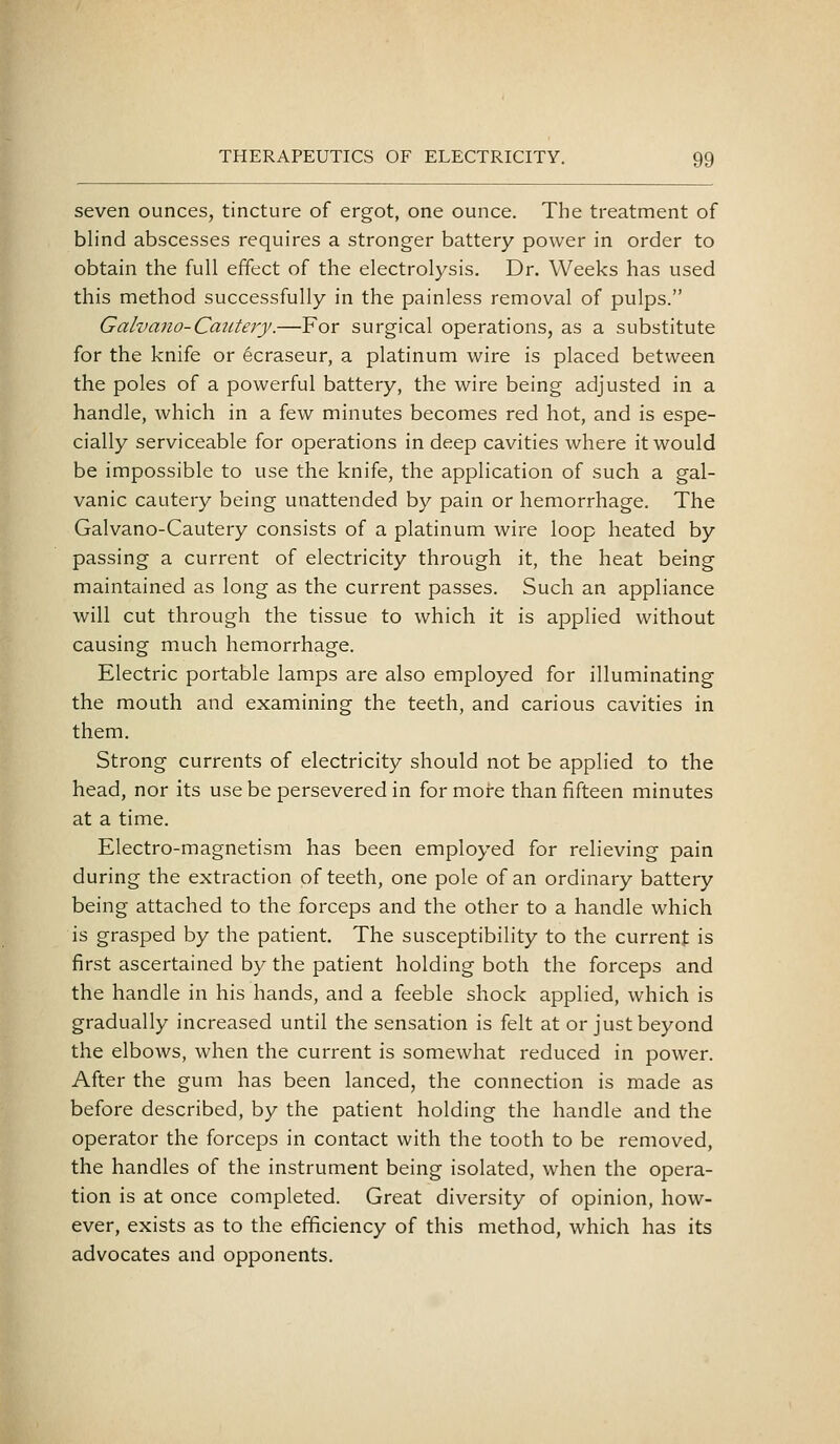 seven ounces, tincture of ergot, one ounce. The treatment of blind abscesses requires a stronger battery power in order to obtain the full effect of the electrolysis. Dr. Weeks has used this method successfully in the painless removal of pulps. Galvano-Catiteiy.—For surgical operations, as a substitute for the knife or ecraseur, a platinum wire is placed between the poles of a powerful battery, the wire being adjusted in a handle, which in a few minutes becomes red hot, and is espe- cially serviceable for operations in deep cavities where it would be impossible to use the knife, the application of such a gal- vanic cautery being unattended by pain or hemorrhage. The Galvano-Cautery consists of a platinum wire loop heated by passing a current of electricity through it, the heat being maintained as long as the current passes. Such an appliance will cut through the tissue to which it is applied without causing much hemorrhage. Electric portable lamps are also employed for illuminating the mouth and examining the teeth, and carious cavities in them. Strong currents of electricity should not be applied to the head, nor its use be persevered in for more than fifteen minutes at a time. Electro-magnetism has been employed for relieving pain during the extraction of teeth, one pole of an ordinary battery being attached to the forceps and the other to a handle which is grasped by the patient. The susceptibility to the currenj: is first ascertained by the patient holding both the forceps and the handle in his hands, and a feeble shock applied, which is gradually increased until the sensation is felt at or just beyond the elbows, when the current is somewhat reduced in power. After the gum has been lanced, the connection is made as before described, by the patient holding the handle and the operator the forceps in contact with the tooth to be removed, the handles of the instrument being isolated, when the opera- tion is at once completed. Great diversity of opinion, how- ever, exists as to the efficiency of this method, which has its advocates and opponents.