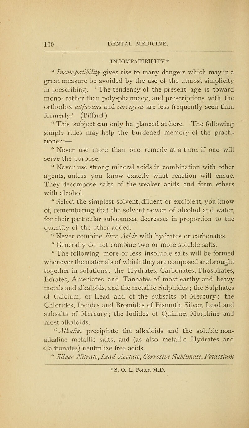 INCOMPATIBILITY*  Incompatibility gives rise to many dangers which may in a great measure be avoided by the use of the utmost simpHcity in prescribing. ' The tendency of the present age is toward mono- rather than poly-pharmacy, and prescriptions with the orthodox adjuvans and corrigens are less frequently seen than formerly.' (Piffard.)  This subject can only be glanced at here. The following simple rules may help the burdened memory of the practi- tioner :—  Never use more than one remedy at a time, if one will serve the purpose.  Never use strong mineral acids in combination with other agents, unless you know exactly what reaction will ensue. They decompose salts of the weaker acids and form ethers with alcohol.  Select the simplest solvent, diluent or excipient, you know of, remembering that the solvent power of alcohol and water, for their particular substances, decreases in proportion to the quantity of the other added.  Never combine Free Acids with hydrates or carbonates.  Generally do not combine two or more soluble salts.  The following more or less insoluble salts will be formed whenever the materials of which they are composed are brought together in solutions : the Hydrates, Carbonates, Phosphates, Borates, Arseniates and Tannates of most earthy and heavy metals and alkaloids, and the metallic Sulphides ; the Sulphates of Calcium, of Lead and of the subsalts of Mercury: the Chlorides, Iodides and Bromides of Bismuth, Silver, Lead and subsalts of Mercury; the Iodides of Quinine, Morphine and most alkaloids. '^Alkalies precipitate the alkaloids and the soluble non- alkaline metallic salts, and (as also metallic Hydrates and •Carbonates) neutralize free acids.  Silver Nitrate, Lead Acetate, Corrosive Sublimate, Potassium *S. O. L. Potter, M.D.