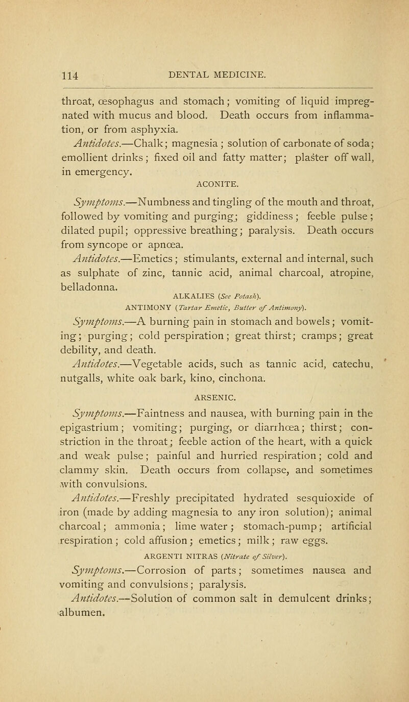 throat, oesophagus and stomach; vomiting of liquid impreg- nated with mucus and blood. Death occurs from inflamma- tion, or from asphyxia. Antidotes.—Chalk; magnesia ; solution of carbonate of soda; emollient drinks; fixed oil and fatty matter; plaster off wall, in emergency. ACONITE. Symptoms.—Numbness and tingling of the mouth and throat, followed by vomiting and purging; giddiness ; feeble pulse ; dilated pupil; oppressive breathing; paralysis. Death occurs from syncope or apnoea. Antidotes.—Emetics ; stimulants, external and internal, such as sulphate of zinc, tannic acid, animal charcoal, atropine, belladonna. ALKALIES {See Potash). ANTIMONY {Tartar Emetic, Butter of Antimony). Symptoms.—A burning pain in stomach and bowels; vomit- ing; purging; cold perspiration; great thirst; cramps; great debility, and death. Antidotes.—Vegetable acids, such as tannic acid, catechu, nutgalls, white oak bark, kino, cinchona. ARSENIC. Symptoms.—Faintness and nausea, with burning pain in the epigastrium; vomiting; purging, or diarrhoea; thirst; con- striction in the throat; feeble action of the heart, with a quick and weak pulse; painful and hurried respiration; cold and clammy skin. Death occurs from collapse, and sometimes with convulsions. Antidotes.—Freshly precipitated hydrated sesquioxide of iron (made by adding magnesia to any iron solution); animal charcoal; ammonia; lime water; stomach-pump; artificial .respiration ; cold affusion ; emetics; milk ; raw eggs. ARGENTI NITRAS {Nitrate of Silver). Symptoms.—Corrosion of parts; sometimes nausea and vomiting and convulsions; paralysis. Antidotes.—Solution of common salt in demulcent drinks; albumen.