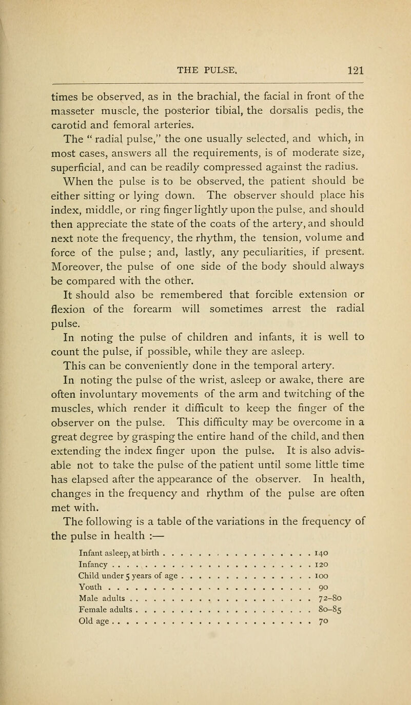 times be observed, as in the brachial, the facial in front of the masseter muscle, the posterior tibial, the dorsalis pedis, the carotid and femoral arteries. The  radial pulse, the one usually selected, and which, in most cases, answers all the requirements, is of moderate size, superficial, and can be readily compressed against the radius. When the pulse is to be observed, the patient should be either sitting or lying down. The observer should place his index, middle, or ring finger lightly upon the pulse, and should then appreciate the state of the coats of the artery, and should next note the frequency, the rhythm, the tension, volume and force of the pulse; and, lastly, any peculiarities, if present. Moreover, the pulse of one side of the body should always be compared with the other. It should also be remembered that forcible extension or flexion of the forearm will sometimes arrest the radial pulse. In noting the pulse of children and infants, it is well to count the pulse, if possible, while they are asleep. This can be conveniently done in the temporal artery. In noting the pulse of the wrist, asleep or awake, there are often involuntary movements of the arm and twitching of the muscles, which render it difficult to keep the finger of the observer on the pulse. This difficulty may be overcome in a great degree by grasping the entire hand of the child, and then extending the index finger upon the pulse. It is also advis- able not to take the pulse of the patient until some little time has elapsed after the appearance of the observer. In health, changes in the frequency and rhythm of the pulse are often met with. The following is a table of the variations in the frequency of the pulse in health :— Infant asleep, at birth 140 Infancy 120 Child under 5 years of age 100 Youth 90 Male adults 72-So Female adults 80-85 Old age 70