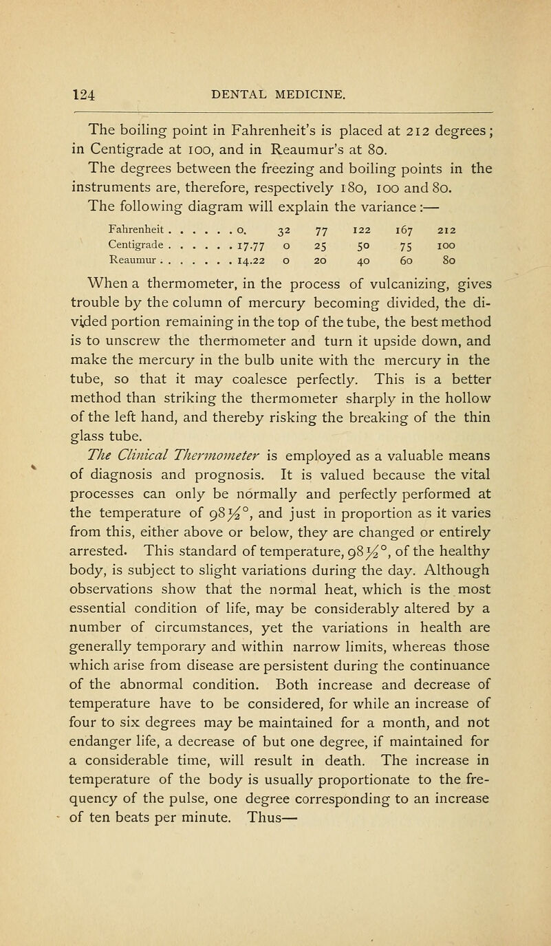 32 77 122 167 212 0 25 50 75 100 0 20 40 60 80 The boiling point in Fahrenheit's is placed at 212 degrees; in Centigrade at 100, and in Reaumur's at 80. The degrees between the freezing and boiling points in the instruments are, therefore, respectively 180, 100 and 80. The following diagram will explain the variance:— Fahrenheit o. Centigrade 17-77 Reaumur 14.22 When a thermometer, in the process of vulcanizing, gives trouble by the column of mercury becoming divided, the di- vided portion remaining in the top of the tube, the best method is to unscrew the thermometer and turn it upside down, and make the mercury in the bulb unite with the mercury in the tube, so that it may coalesce perfectly. This is a better method than striking the thermometer sharply in the hollow of the left hand, and thereby risking the breaking of the thin glass tube. The Clinical Thermometer is employed as a valuable means of diagnosis and prognosis. It is valued because the vital processes can only be normally and perfectly performed at the temperature of 983^°, and just in proportion as it varies from this, either above or below, they are changed or entirely arrested. This standard of temperature, 98^°, of the healthy body, is subject to slight variations during the day. Although observations show that the normal heat, which is the most essential condition of life, may be considerably altered by a number of circumstances, yet the variations in health are generally temporary and within narrow limits, whereas those which arise from disease are persistent during the continuance of the abnormal condition. Both increase and decrease of temperature have to be considered, for while an increase of four to six degrees may be maintained for a month, and not endanger life, a decrease of but one degree, if maintained for a considerable time, will result in death. The increase in temperature of the body is usually proportionate to the fre- quency of the pulse, one degree corresponding to an increase of ten beats per minute. Thus—