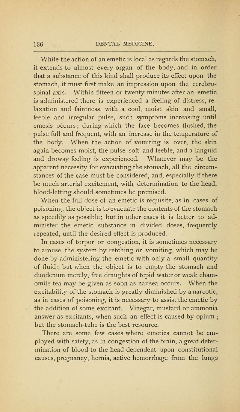 While the action of an emetic is local as regards the stomach, it extends to almost every organ of the body, and in order that a substance of this kind shall produce its effect upon the stomach, it must first make an impression upon the cerebro- spinal axis. Within fifteen or twenty minutes after an emetic is administered there is experienced a feeling of distress, re- laxation and faintness, with a cool, moist skin and small, feeble and irregular pulse, such symptoms increasing until emesis occurs; during which the face becomes flushed, the pulse full and frequent, with an increase in the temperature of the body. When the action of vomiting is over, the skin again becomes moist, the pulse soft and feeble, and a languid and drowsy feeling is experienced. Whatever may be the apparent necessity for evacuating the stomach, all the circum- stances of the case must be considered, and, especially if there be much arterial excitement, with determination to the head, blood-letting should sometimes be premised. When the full dose of an emetic is requisite, as in cases of poisoning, the object is to evacuate the contents of the stomach as speedily as possible; but in other cases it is better to ad- minister the emetic substance in divided doses, frequently repeated, until the desired effect is produced. In cases of torpor or congestion, it is sometimes necessary to arouse the system by retching or vomiting, which may be done by administering the emetic with only a small quantity of fluid; but when the object is to empty the stomach and duodenum merely, free draughts of tepid water or weak cham- omile tea may be given as soon as nausea occurs. When the excitability of the stomach is greatly diminished by a narcotic, as in cases of poisoning, it is necessary to assist the emetic by the addition of some excitant. Vinegar, mustard or ammonia answer as excitants, when such an effect is caused by opium ; but the stomach-tube is the best resource. There are some few cases where emetics cannot be em- ployed with safety, as in congestion of the brain, a great deter- mination of blood to the head dependent upon constitutional causes, pregnancy, hernia, active hemorrhage from the lungs