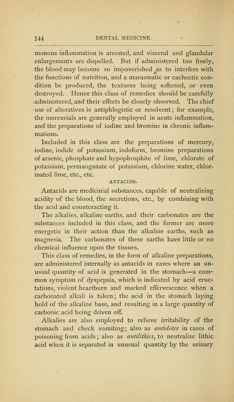 monous inflammation is arrested, and visceral and glandular enlargements are dispelled. But if administered too freely, the blood may become so impoverished as to interfere with the functions of nutrition, and a marasmatic or cachectic con- dition be produced, the textures being softened, or even destroyed. Hence this class of remedies should be carefully administered, and their effects be closely observed. The chief use of alteratives is antiphlogistic or resolvent; for example, the mercurials are generally employed in acute inflammation, and the preparations of iodine and bVomine in chronic inflam- mations. Included in this class are the preparations of mercury, iodine, iodide of potassium, iodoform, bromine preparations of arsenic, phosphate and hypophosphite of lime, chlorate of potassium, permanganate of potassium, chlorine water, chlor- inated lime, etc., etc. ANTACIDS. Antacids are medicinial substances, capable of neutralizing acidity of the blood, the secretions, etc., by combining with the acid and counteracting it. The alkalies, alkaline earths, and their carbonates are the substances included in this class, and the former are more energetic in their action than the alkaline earths, such as magnesia. The carbonates of these earths have little or no chemical influence upon the tissues. This class of remedies, in the form of alkaline preparations, are administered internally as antacids in cases where an un- usual quantity of acid is generated in the stomach—a com- mon symptom of dyspepsia, which is indicated by acid eruc- tations, violent heartburn and marked effervescence when a carbonated alkali is taken; the acid in the stomach laying hold of the alkaline base, and resulting in a large quantity of carbonic acid being driven off. Alkalies are also employed to relieve irritability of the stomach and check vomiting; also as antidotes in cases of poisoning from acids; also as antilithics, to neutralize lithic acid when it is separated in unusual quantity by the urinary