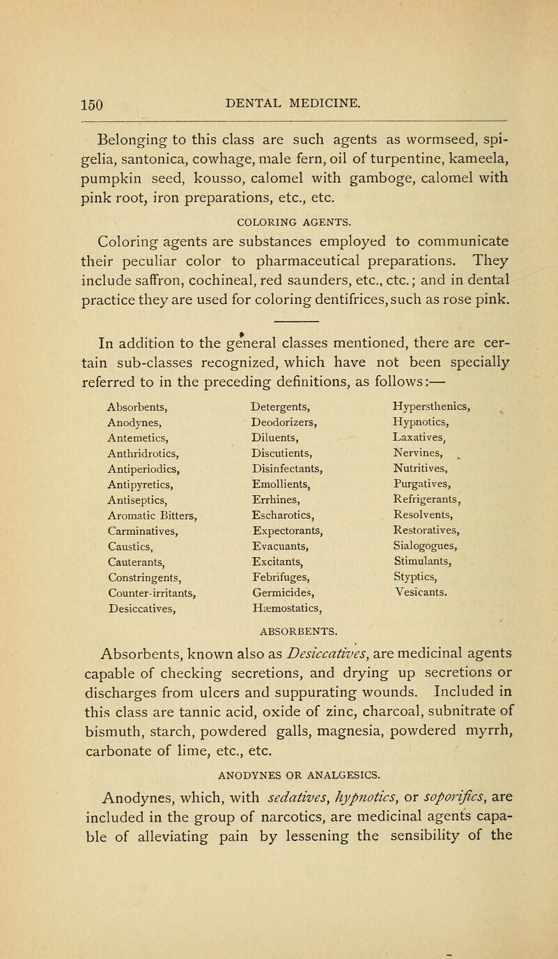 Belonging to this class are such agents as wormseed, spi- gelia, santonica, cowhage, male fern, oil of turpentine, kameela, pumpkin seed, kousso, calomel with gamboge, calomel with pink root, iron preparations, etc., etc. COLORING AGENTS. Coloring agents are substances employed to communicate their peculiar color to pharmaceutical preparations. They include saffron, cochineal, red saunders, etc., etc.; and in dental practice they are used for coloring dentifrices, such as rose pink. In addition to the general classes mentioned, there are cer- tain sub-classes recognized, which have not been specially referred to in the preceding definitions, as follows:— Absorbents, Anodynes, Antemetics, Anthridrotics, Antiperiodics, Antipyretics, Antiseptics, Arotaatic Bitters, Carminatives, Caustics, Cauterants, Constringents, Counter-irritants, Desiccatives, Detergents, Deodorizers, Diluents, Discutients, Disinfectants, Emollients, Errhines, Escharotics, Expectorants, Evacuants, Excitants, Febrifuges, Germicides, Haemostatics, Hypersthenics, Hypnotics, Laxatives, Nervines, Nutritives, Purgatives, Refrigerants, Resolvents, Restoratives, Sialogogues, Stimulants, Styptics, Vesicants. ABSORBENTS. Absorbents, known also as Desiccatives, are medicinal agents capable of checking secretions, and drying up secretions or discharges from ulcers and suppurating wounds. Included in this class are tannic acid, oxide of zinc, charcoal, subnitrate of bismuth, starch, powdered galls, magnesia, powdered myrrh, carbonate of lime, etc., etc. ANODYNES OR ANALGESICS. Anodynes, which, with sedatives, hypnotics, or soporifics, are included in the group of narcotics, are medicinal agents capa- ble of alleviating pain by lessening the sensibility of the