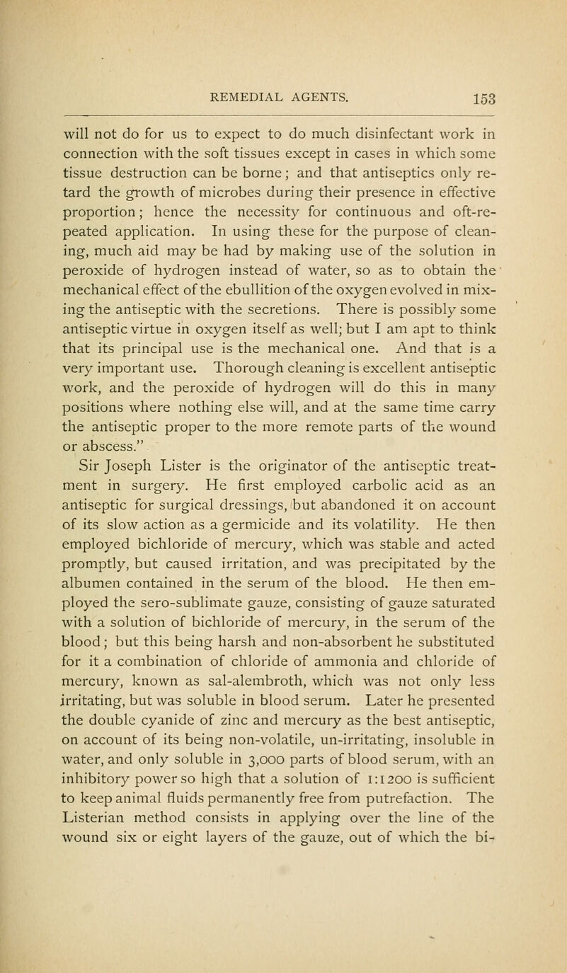 will not do for us to expect to do much disinfectant work in connection with the soft tissues except in cases in which some tissue destruction can be borne; and that antiseptics only re- tard the growth of microbes during their presence in effective proportion; hence the necessity for continuous and oft-re- peated application. In using these for the purpose of clean- ing, much aid may be had by making use of the solution in peroxide of hydrogen instead of water, so as to obtain the • mechanical effect of the ebullition of the oxygen evolved in mix- ing the antiseptic with the secretions. There is possibly some antiseptic virtue in oxygen itself as well; but I am apt to think that its principal use is the mechanical one. And that is a very important use. Thorough cleaning is excellent antiseptic work, and the peroxide of hydrogen will do this in many positions where nothing else will, and at the same time carry the antiseptic proper to the more remote parts of the wound or abscess. Sir Joseph Lister is the originator of the antiseptic treat- ment in surgery. He first employed carbolic acid as an antiseptic for surgical dressings, but abandoned it on account of its slow action as a germicide and its volatility. He then employed bichloride of mercury, which was stable and acted promptly, but caused irritation, and was precipitated by the albumen contained in the serum of the blood. He then em- ployed the sero-sublimate gauze, consisting of gauze saturated with a solution of bichloride of mercury, in the serum of the blood; but this being harsh and non-absorbent he substituted for it a combination of chloride of ammonia and chloride of mercury, known as sal-alembroth, which was not only less irritating, but was soluble in blood serum. Later he presented the double cyanide of zinc and mercury as the best antiseptic, on account of its being non-volatile, un-irritating, insoluble in water, and only soluble in 3,000 parts of blood serum, with an inhibitory power so high that a solution of i:i200 is sufficient to keep animal fluids permanently free from putrefaction. The Listerian method consists in applying over the line of the wound six or eight layers of the gauze, out of which the bi-