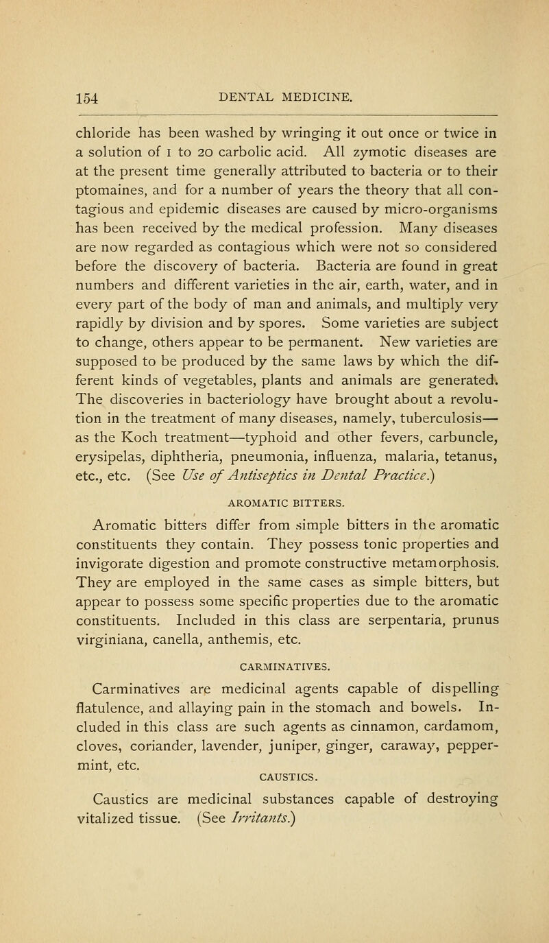 chloride has been washed by wringing it out once or twice in a solution of i to 20 carbolic acid. All zymotic diseases are at the present time generally attributed to bacteria or to their ptomaines, and for a number of years the theory that all con- tagious and epidemic diseases are caused by micro-organisms has been received by the medical profession. Many diseases are now regarded as contagious which were not so considered before the discovery of bacteria. Bacteria are found in great numbers and different varieties in the air, earth, water, and in every part of the body of man and animals, and multiply very rapidly by division and by spores. Some varieties are subject to change, others appear to be permanent. New varieties are supposed to be produced by the same laws by which the dif- ferent kinds of vegetables, plants and animals are generated. The discoveries in bacteriology have brought about a revolu- tion in the treatment of many diseases, namely, tuberculosis— as the Koch treatment—typhoid and other fevers, carbuncle, erysipelas, diphtheria, pneumonia, influenza, malaria, tetanus, etc., etc. (See Use of Antiseptics in Dental Practice)) AROMATIC BITTERS. Aromatic bitters differ from simple bitters in the aromatic constituents they contain. They possess tonic properties and invigorate digestion and promote constructive metamorphosis. They are employed in the same cases as simple bitters, but appear to possess some specific properties due to the aromatic constituents. Included in this class are serpentaria, prunus virginiana, canella, anthemis, etc. CARMINATIVES. Carminatives are medicinal agents capable of dispelling flatulence, and allaying pain in the stomach and bowels. In- cluded in this class are such agents as cinnamon, cardamom, cloves, coriander, lavender, juniper, ginger, caraway, pepper- mint, etc. CAUSTICS. Caustics are medicinal substances capable of destroying vitalized tissue. (See Irritants^