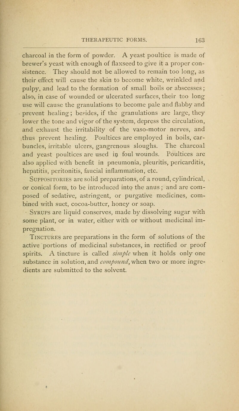 charcoal in the form of powder. A yeast poultice is made of brewer's yeast with enough of flaxseed to give it a proper con- sistence. They should not be allowed to remain too long, as their effect will cause the skin to become white, wrinkled and pulpy, and lead to the formation of small boils or abscesses; also, in case of wounded or ulcerated surfaces, their too long use will cause the granulations to become pale and flabby and prevent healing; be?ides, if the granulations are large, they lower the tone and vigor of the system, depress the circulation, and exhaust the irritability of the vaso-motor nerves, and thus prevent healing. Poultices are employed in boils, car- buncles, irritable ulcers, gangrenous sloughs. The charcoal and yeast poultices are used iij foul wounds. Poultices are also applied with benefit in pneumonia, pleuritis, pericarditis, hepatitis, peritonitis, faucial inflammation, etc. Suppositories are solid preparations, of a round, cylindrical, or conical form, to be introduced into the anus; and are com- posed of sedative, astringent, or purgative medicines, com- bined with suet, cocoa-butter, honey or soap. • Syrups are liquid conserves, made by dissolving sugar with some plant, or in water, either with or without medicinal im- pregnation. Tinctures are preparations in the form of solutions of the active portions of medicinal substances, in rectified or proof spirits. A tincture is called simple when it holds only one substance in solution, and compoiind, when two or more ingre- dients are submitted to the solvent.