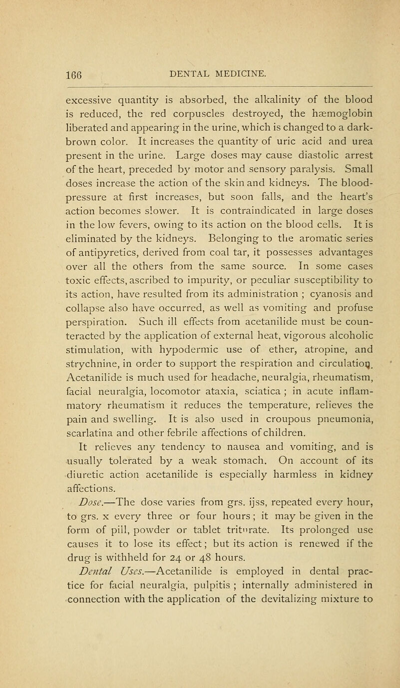 excessive quantity is absorbed, the alkalinity of the blood is reduced, the red corpuscles destroyed, the haemoglobin liberated and appearing in the urine, which is changed to a dark- brown color. It increases the quantity of uric acid and urea present in the urine. Large doses may cause diastolic arrest of the heart, preceded by motor and sensory paralysis. Small doses increase the action of the skin and kidneys. The blood- pressure at first increases, but soon falls, and the heart's action becomes slower. It is contraindicated in large doses in the low fevers, owing to its action on the blood cells. It is eliminated by the kidneys. Belonging to the aromatic series of antipyretics, derived from coal tar, it possesses advantages over all the others from the same source. In some cases toxic effects, ascribed to impurity, or peculiar susceptibility to its action, have resulted from its administration ; cyanosis and collapse also have occurred, as well as vomiting and profuse perspiration. Such ill effects from acetanilide must be coun- teracted by the application of external heat, vigorous alcoholic stimulation, with hypodermic use of ether, atropine, and strychnine, in order to support the respiration and circulation. Acetanilide is much used for headache, neuralgia, rheumatism, facial neuralgia, locomotor ataxia, sciatica ; in acute inflam- matory rheumatism it reduces the temperature, relieves the pain and swelling. It is also used in croupous pneumonia, scarlatina and other febrile affections of children. It relieves any tendency to nausea and vomiting, and is usually tolerated by a weak stomach. On account of its diuretic action acetanilide is especially harmless in kidney affections. Dose.—The dose varies from grs. ijss, repeated every hour, to grs. X every three or four hours ; it may be given in the form of pill, powder or tablet tritrate. Its prolonged use causes it to lose its effect; but its action is renewed if the drug is withheld for 24 or 48 hours. Dental Uses.—Acetanilide is employed in dental prac- tice for facial neuralgia, pulpitis ; internally administered in connection with the application of the devitalizing mixture to