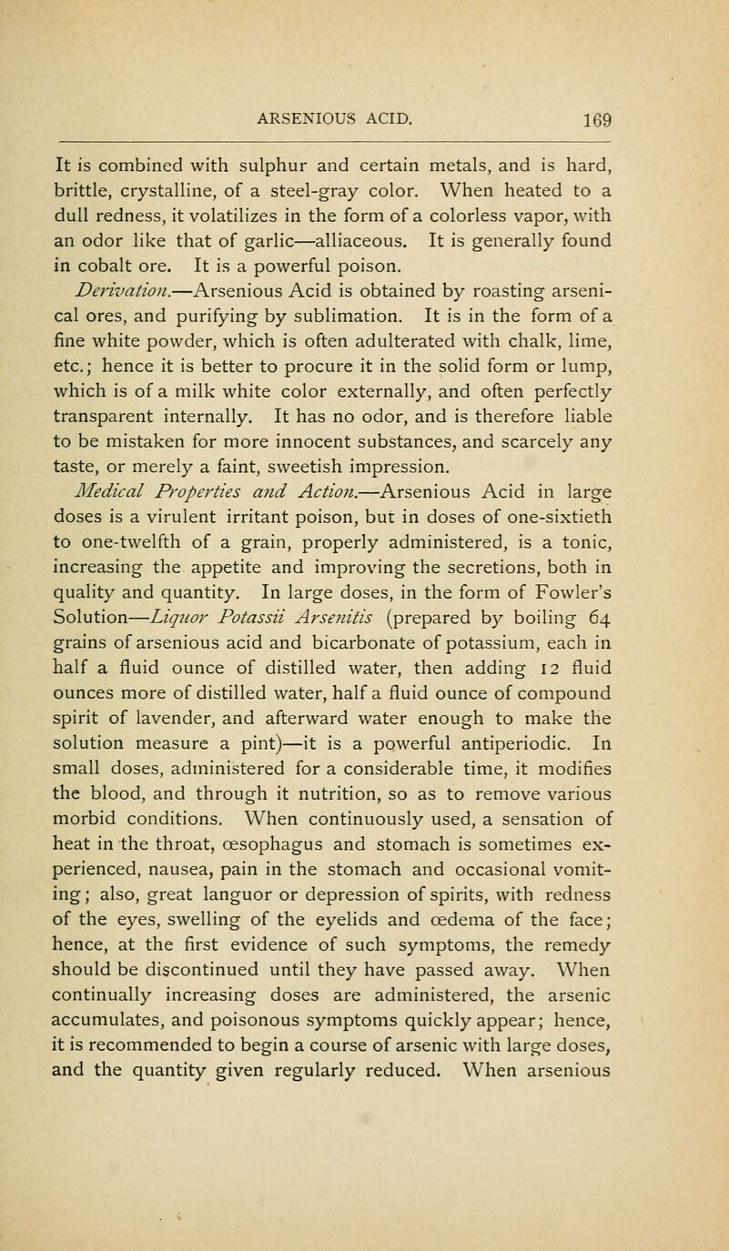 It is combined with sulphur and certain metals, and is hard, brittle, crystalline, of a steel-gray color. When heated to a dull redness, it volatilizes in the form of a colorless vapor, with an odor like that of garlic—alliaceous. It is generally found in cobalt ore. It is a powerful poison. Derivation.—Arsenious Acid is obtained by roasting arseni- cal ores, and purifying by sublimation. It is in the form of a fine white powder, which is often adulterated with chalk, lime, etc.; hence it is better to procure it in the solid form or lump, which is of a milk white color externally, and often perfectly transparent internally. It has no odor, and is therefore liable to be mistaken for more innocent substances, and scarcely any taste, or merely a faint, sweetish impression. Medical Properties and Action.—Arsenious Acid in large doses is a virulent irritant poison, but in doses of one-sixtieth to one-twelfth of a grain, properly administered, is a tonic, increasing the appetite and improving the secretions, both in quality and quantity. In large doses, in the form of Fowler's Solution—Liquor Potassii Arsenitis (prepared by boiling 64 grains of arsenious acid and bicarbonate of potassium, each in half a fluid ounce of distilled water, then adding 12 fluid ounces more of distilled water, half a fluid ounce of compound spirit of lavender, and afterward water enough to make the solution measure a pint)—it is a powerful antiperiodic. In small doses, administered for a considerable time, it modifies the blood, and through it nutrition, so as to remove various morbid conditions. When continuously used, a sensation of heat in the throat, oesophagus and stomach is sometimes ex- perienced, nausea, pain in the stomach and occasional vomit- ing; also, great languor or depression of spirits, with redness of the eyes, swelling of the eyelids and oedema of the face; hence, at the first evidence of such symptoms, the remedy should be discontinued until they have passed away. When continually increasing doses are administered, the arsenic accumulates, and poisonous symptoms quickly appear; hence, it is recommended to begin a course of arsenic with large doses, and the quantity given regularly reduced. When arsenious